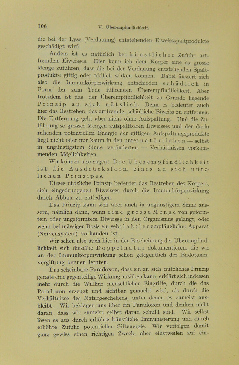 die bei der I^yse (Verdauung) entstehenden Kiweissspaltprodukte geschädigt wird. Anders ist es natürlich bei künstlicher Zufuhr art- fremden Eiweisses. Hier kann ich dem Körper eine so grosse j\Ienge zuführen, dass die bei der Verdauung entstehenden Spalt- produkte giftig oder tödlich wirken können. Dabei äussert sich also die Immunkörperwirkung entschieden schädlich in Form der zum Tode führenden Überempfindlichkeit. Aber trotzdem ist das der Überempfindlichkeit zu Grunde liegende Prinzip an sich nützlich. Denn es bedeutet auch hier das Bestreben, das artfremde, schädliche Eiweiss zu entfernen. Die Entfernung geht aber nicht ohne Aufspaltung. Und die Zu- führung so grosser Mengen aufspaltbaren Eiweisses und der darin ruhenden potentiellen Energie der giftigen Aufspaltungsprodukte liegt nicht oder nur kaum in den unter natürlichen — selbst in migünstigstem Sinne veränderten — Verhältnissen vorkom- menden Möglichkeiten. Wir können also sagen: Die Überempfindliclikeit ist die Ausdrucks form eines an sich nütz- lichen Prinzipes. Dieses nützliche Prinzip bedeutet das Bestreben des Körpers, sich eingedrungenen Eiweisses durch die Immunkörpervdrkung durch Abbau zu entledigen. Das Prinzip kann sich aber auch in ungünstigem Sinne äus- sern, nämlich dann, wenn eine grosse Menge von geform- tem oder ungeformtem Eiweisse in den Organismus gelangt, oder wenn bei mässiger Dosis ein sehr labiler empfänglicher Apparat (Nervensystem) vorhanden ist. Wir sehen also auch hier in der Erscheinung der Überempfind- lichkeit sich dieselbe Doppelnatur dokumentieren, die wir an der Immunkörperwirkung schon gelegentlich der Endotoxin- vergiftung kennen lernten. Das scheinbare Paradoxon, dass ein an sich nützliches Prinzip gerade eine gegenteihge Wirkung ausüben kann, erklärt sich indessen mehr durch die Willkür menschlicher Eingriffe, durch die das Paradoxon erzeugt und sichtbar gemacht wird, als durch die Verhältnisse des Naturgeschehens, unter denen es zumeist aus- bleibt. Wir beklagen uns über ein Paradoxon und denken nicht daran, dass wir zumeist selbst daran schuld sind. Wir selbst lösen es aus durch erhöhte künstliche Immunisierung und durch erhöhte Zufuhr potentieller Giftenergie. Wir verfolgen damit ganz gewiss einen richtigen Zweck, aber einstweilen auf ein-