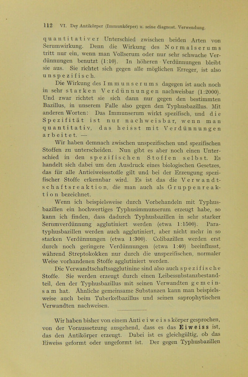 quantitativer Unterschied zwischen beiden Arten von vSeruniwirkung. Denn die Wirkung des Normalserums tritt nur ein, wenn man Vollserum oder nur sehr .schwache Ver- dünnungen benutzt (1:10). In höheren Verdünnungen bleibt sie aus. Sie richtet sich gegen alle möglichen Erreger, ist also u n s p e z i f i s c h. Die Wirkung des I m m u n s e r u m s dagegen ist auch noch in sehr starken Verdünnungen nachweisbar (1:2000). Und zwar richtet sie sich dann nur gegen den bestimmten Bazillus, in unserem Falle also gegen den Typhusbazillus. IMit anderen Worten: Das Immunserum wirkt spezifisch, und die Spezifität ist nur nachweisbar, wenn man quantitativ, das heisst mit Verdünnungen arbeitet. — Wir haben demnach zwischen unspezifischen und spezifischen Stoffen zu unterscheiden. Nun gibt es aber noch einen Unter- schied in den spezifischen Stoffen selbst. Es handelt sich dabei um den Ausdruck eines biologischen Gesetzes, das für alle Antieiweissstoffe gilt und bei der Erzeugung spezi- fischer Stoffe erkennbar wird. Es ist das die Verwandt- schaftsreaktion, die man auch als G r u j) p e n r e a k- t i o n bezeichnet. Wenn ich beispielsweise durch Vorbehandeln mit Typhus- bazillen ein hochwertiges Typhusimmunserum erzeugt habe, so kann ich finden, dass dadurch Typhusbazillen in sehr starker Serumverdünnung agglutiniert werden (etwa 1:1500). Para- typhusbazillen werden auch agglutiniert, aber nicht mehr in so starken Verdünnungen (etwa 1:300). Colibazillen werden erst durch noch geringere Verdünnungen (etwa 1:40) beeinflusst, während Streptokokken nur durch die unspezifischen, normaler Weise vorhandenen Stoffe agglutiniert werden. Die Verwandtschaftsagglutinine sind also auch spezifische Stoffe. Sie werden erzeugt durch einen Eeibessubstanzbestand- teil, den der Typhusbazillus mit seinen Verwandten gemein- sam hat. Ähnliche gemeinsame Substanzen kann man beispiels- weise auch beim Tuberkelbazillus und seinen saprophytischen Verwandten nach weisen. Wir haben bisher von einem Anti e i w e i s s körper gesprochen, von der Voraussetzung ausgehend, dass es das E i w e i s s ist, das den Antikörper erzeugt. Dabei ist es gleichgültig, ob das Eiweiss geformt oder ungeformt ist. Der gegen Typhusbazillen