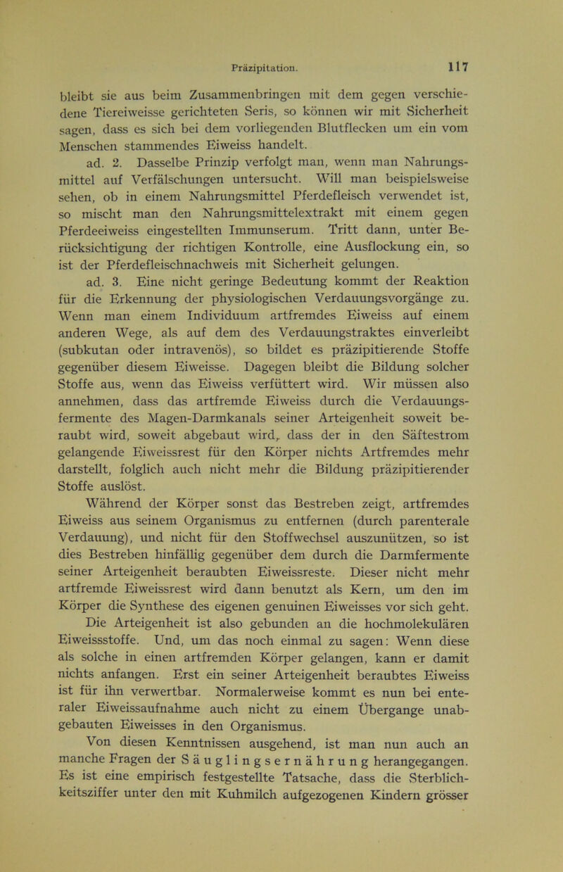 bleibt sie aus beim Zusammenbringen mit dem gegen verschie- dene Tiereiweisse gerichteten Seris, so können wir mit Sicherheit sagen, dass es sich bei dem vorliegenden Blutflecken um ein vom Menschen stammendes Eiweiss handelt. ad. 2. Dasselbe Prinzip verfolgt man, wenn man Nahrungs- mittel auf Verfälschungen untersucht. Will man beispielsweise sehen, ob in einem Nahrungsmittel Pferdefleisch verwendet ist, so mischt man den Nahrungsmittelextrakt mit einem gegen Pferdeeiweiss eingestellten Immunserum. Tritt dann, unter Be- rücksichtigung der richtigen Kontrolle, eine Ausflockung ein, so ist der Pferdefleischnachweis mit Sicherheit gelungen. ad. 3. Eine nicht geringe Bedeutung kommt der Reaktion für die Erkennung der physiologischen VerdauungsVorgänge zu. Wenn man einem Individuum artfremdes Eiweiss auf einem anderen Wege, als auf dem des Verdauungstraktes einverleibt (subkutan oder intravenös), so bildet es präzipitierende Stoffe gegenüber diesem Eiweisse. Dagegen bleibt die Bildung solcher Stoffe aus, wenn das Eiweiss verfüttert wird. Wir müssen also annehmen, dass das artfremde Eiweiss durch die Verdauungs- fermente des Magen-Darmkanals seiner Arteigenheit soweit be- raubt wird, soweit abgebaut wird,, dass der in den Säftestrom gelangende Eiweissrest für den Körper nichts Artfremdes mehr darstellt, folglich auch nicht mehr die Bildung präzipitierender Stoffe auslöst. Während der Körper sonst das Bestreben zeigt, artfremdes Eiweiss aus seinem Organismus zu entfernen (durch parenterale Verdauung), und nicht für den Stoffwechsel auszunützen, so ist dies Bestreben hinfällig gegenüber dem durch die Darmfermente seiner Arteigenheit beraubten Eiweissreste. Dieser nicht mehr artfremde Eiweissrest wird dann benutzt als Kern, um den im Körper die Synthese des eigenen genuinen Eiweisses vor sich geht. Die Arteigenheit ist also gebunden an die hochmolekulären Ei Weissstoffe. Und, um das noch einmal zu sagen: Wenn diese als solche in einen artfremden Körper gelangen, kann er damit nichts anfangen. Erst ein seiner Arteigenheit beraubtes Eiweiss ist für ihn verwertbar. Normalerweise kommt es nun bei ente- raler Eiweissaufnahme auch nicht zu einem Übergänge unab- gebauten Eiweisses in den Organismus. Von diesen Kenntnissen ausgehend, ist man nun auch an manche Fragen der Säuglingsernährung herangegangen. Es ist eine empirisch festgestellte Tatsache, dass die Sterblich- keitsziffer unter den mit Kuhmilch aufgezogenen Kindern grösser