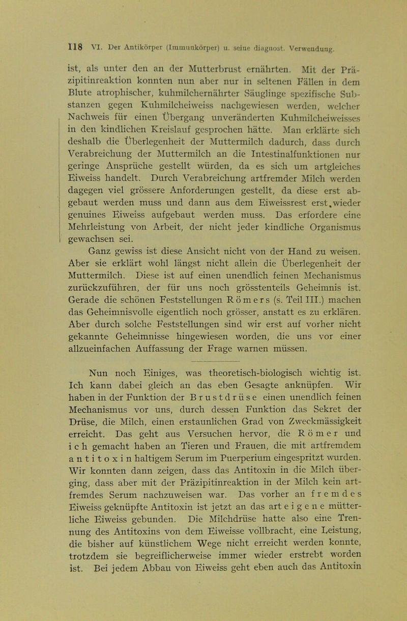 ist, als unter den an der Mutterbrust ernährten. Mit der Prä- zipitinreaktion konnten nun aber nur in seltenen Fällen in dem Blute atrophischer, kuhmilchernährter vSäuglinge spezifische Sub- stanzen gegen Kuhniilchciweiss nachgewiesen werden, welcher Nachweis für einen Übergang unveränderten Kuhmilcheiweisses in den kindlichen Kreislauf gesprochen hätte. Man erklärtfi sich deshalb die Überlegenheit der Muttermilch dadurch, dass durch Verabreichung der Muttermilch an die Intestinalfunktionen nur geringe Ansprüche gestellt würden, da es sich um artgleiches Eiweiss handelt. Durch Verabreichung artfremder Milch werden dagegen viel grössere Anforderungen gestellt, da diese erst ab- gebaut werden muss und dann aus dem Eiweissrest erst,wieder genuines Eiweiss aufgebaut werden muss. Das erfordere eine Mehrleistung von Arbeit, der nicht jeder kindliche Organismus gewachsen sei. Ganz gewiss ist diese Ansicht nicht von der Hand zu weisen. Aber sie erklärt wohl längst nicht allein die Überlegenheit der Muttermilch. Diese ist auf einen unendlich feinen Mechanismus zurückzuführen, der für uns noch grösstenteils Geheimnis ist. Gerade die schönen Feststellungen Römers (s. Teil III.) machen das Geheimnisvolle eigentlich noch grösser, anstatt es zu erklären. Aber durch solche Feststellungen sind wir erst auf vorher nicht gekannte Geheimnisse hingewiesen worden, die uns vor einer allzueinfachen Auffassung der Frage warnen müssen. Nun noch Einiges, was theoretisch-biologisch wichtig ist. Ich kann dabei gleich an das eben Gesagte anknüpfen. Wir haben in der Funktion der Brustdrüse einen unendlich feinen Mechanismus vor uns, durch dessen Funktion das Sekret der Drüse, die Milch, einen erstaunlichen Grad von Zweckmässigkeit erreicht. Das geht aus Versuchen hervor, die Römer und i c h gemacht haben an Tieren und Frauen, die mit artfremdem antitoxin haltigem Serum im Puerperium eingespritzt wurden. Wir konnten dann zeigen, dass das Antitoxin in die Milch über- ging, dass aber mit der Präzipitinreaktion in der Milch kein art- fremdes Serum nachzuweisen war. Das vorher an fremdes Eiweiss geknüpfte Antitoxin ist jetzt an das art eigene mütter- liche Eiweiss gebunden. Die Milchdrüse hatte also eine Tren- nung des Antitoxins von dem Eiweisse vollbracht, eine Leistung, die bisher auf künstlichem Wege nicht erreicht werden konnte, trotzdem sie begreiflicherweise immer wieder erstrebt worden ist. Bei jedem Abbau von Eiw^eiss geht eben auch das Antitoxin