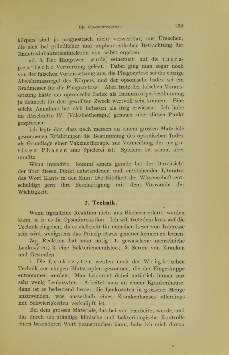 körpers sind ja prognostisch nicht verwertbar, aus Ursachen, die sich bei gründlicher und unphantastischer Betrachtung der Endotoxinbakterieninfektion von selbst ergeben. ad. 3. Der Hauptwert wurde’ seinerzeit auf die thera- peutische Verwertung gelegt. Dabei ging man sogar noch von der falschen Voraussetzung aus, die Phagozytose sei die einzige Abwehrmassregel des Körpers, und der opsonische Index sei ein Gradmesser für die Phagozytose. Aber trotz der falschen Voraus- setzung hätte der opsonische Index als Immunkörperbestimmung ja dennoch für den gewollten Zweck wertvoll sein können. Eine solche Annahme hat sich indessen als irrig erwiesen. Ich habe im Abschnitte IV. (Vakzinetherapie) genauer über diesen Punkt gesprochen. Ich legte dar, dass nach meinen an einem grossen Materiale gewonnenen Erfahrungen die Bestimmung des opsonischen Index als Grundlage einer Vakzinetherapie zur Vermeidung der nega- tiven Phasen eine Spielerei ist. Spielerei ist schön, aber unnütz. Wenn irgendwo, kommt einem gerade bei der Durchsicht der über diesen Punkt entstandenen und entstehenden Diteratur das Wort Kants in den Sinn: Die Eitelkeit der Wissenschaft ent- schuldigt gern ihre Beschäftigung mit dem Vorwände der Wichtigkeit. 2. Technik. • Wenn irgendeine Reaktion nicht aus Büchern erlernt werden kann, so ist es die Opsoninreaktion. Ich will trotzdem kurz auf die Technik eingehen, da es vielleicht für manchen Eeser von Interesse sein wird, wenigstens das Prinzip etwas genauer kennen zu lernen. Zur Reaktion hat man nötig: 1. gewaschene menschliche Leukozyten; 2. eine Bakterienemulsion; 3. Serum von Kranken und Gesunden. 1. Die Leukozyten werden nach der W r i g h t sehen Technik aus einigen Blutstropfen gewonnen, die der Fingerkuppe entnommen werden.. Man bekommt dabei natürlich immer nur sehr wenig Leukozyten. Arbeitet man an einem Kjrankenhause, dann ist es bedeutend besser, die Leukozyten in grösserer Menge anzuwenden, was ausserhalb eines Krankenhauses allerdings mit Schwierigkeiten verknüpft ist. Bei dem grossen Materiale, das bei mir bearbeitet wurde, und das durch die ständige khnische und bakteriologische Kontrolle einen besonderen Wert beanspruchen kann, habe ich mich davon