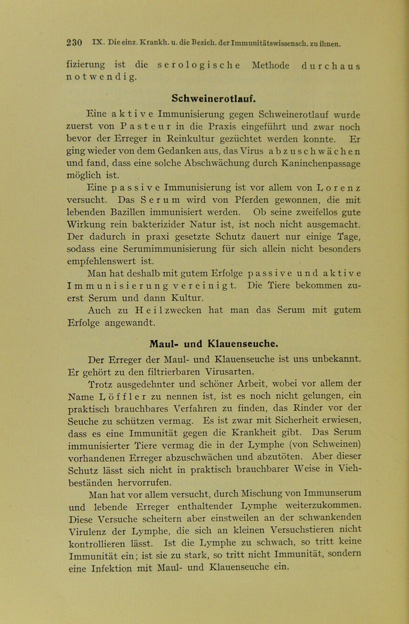 fizierung ist die serologische Methode durchaus notwendig. Schweinerotlauf. Eine aktive Immunisierung gegen Schweinerotlauf wurde zuerst von Pasteur in die Praxis eingeführt und zwar noch bevor der Erreger in Reinkultur gezüchtet werden konnte. Er ging wieder von dem Gedanken aus, das Virus abzuschwächen und fand, dass eine solche Abschwächung durch Kaninchenpassage möglich ist. Eine passive Immunisierung ist vor allem von Lorenz versucht. Das Serum wird von Pferden gewonnen, die mit lebenden Bazillen immunisiert werden. Ob seine zweifellos gute Wirkung rein bakterizider Natur ist, ist noch nicht ausgemacht. Der dadurch in praxi gesetzte Schutz dauert nur einige Tage, sodass eine Serumimmunisierung für sich allein nicht besonders empfehlenswert ist. Man hat deshalb mit gutem Erfolge passive und aktive Immunisierung vereinigt. Die Tiere bekommen zu- erst Serum und dann Kultur. Auch zu Heil zwecken hat man das Serum mit gutem Erfolge angewandt. Maul- und Klauenseuche. Der Erreger der Maul- und Klauenseuche ist uns unbekannt. Er gehört zu den filtrierbaren Virusarten. Trotz ausgedehnter und schöner Arbeit, wobei vor allem der Name Löffler zu nennen ist, ist es noch nicht gelungen, ein praktisch brauchbares Verfahren zu finden, das Rinder vor der Seuche zu schützen vermag. Es ist zwar mit Sicherheit erwiesen, dass es eine Immunität gegen die Krankheit gibt. Das Serum immunisierter Tiere vermag die in der Lymphe (von Schweinen) vorhandenen Erreger abzuschwächen und abzutöten. Aber dieser Schutz lässt sich nicht in praktisch brauchbarer Weise in Vieh- beständen hervorrufen. Man hat vor allem versucht, durch Mischung von Immunserum und lebende Erreger enthaltender Lymphe weiterzukommen. Diese Versuche scheitern aber einstweilen an der schwankenden Virulenz der Lymphe, die sich an kleinen Versuchstieren nicht kontrollieren lässt. Ist die Lymphe zu schwach, so tritt keine Immunität ein; ist sie zu stark, so tritt nicht Immunität, sondern eine Infektion mit Maul- und Klauenseuche ein.