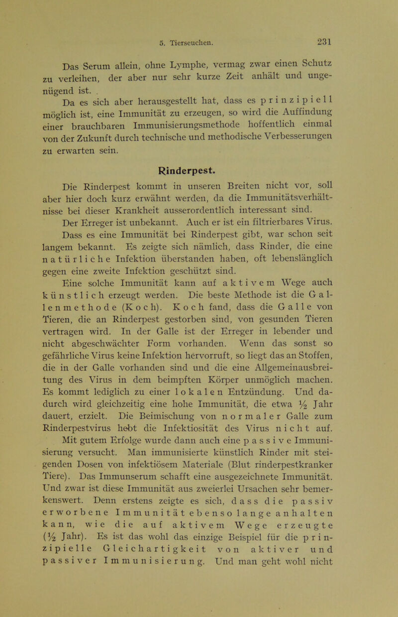 Das Serum allein, ohne D^^mphe, vermag zwar einen Schutz zu verleihen, der aber nur sehr kurze Zeit anhält und unge- nügend ist. . Da es sich aber herausgestellt hat, dass es prinzipiell möglich ist, eine Immunität zu erzeugen, so wird die Auffindung einer brauchbaren Immunisierungsmethode hoffentlich einmal von der Zukunft durch technische und methodische Verbesserungen zu erwarten sein. Rinderpest. Die Rinderpest kommt in unseren Breiten nicht vor, soll aber hier doch kurz erwähnt werden, da die Immunitätsverhält- nisse bei dieser Krankheit ausserordentlich interessant sind. Der Erreger ist unbekannt. Auch er ist ein filtrierbares Virus. Dass es eine Immunität bei Rinderpest gibt, war schon seit langem bekannt. Es zeigte sich nämlich, dass Rinder, die eine natürliche Infektion überstanden haben, oft lebenslänglich gegen eine zweite Infektion geschützt sind. Eine solche Immunität kann auf aktivem Wege auch künstlich erzeugt werden. Die beste Methode ist die Gal- lenmethode (Koch). Koch fand, dass die Galle von Tieren, die an Rinderpest gestorben sind, von gesunden Tieren vertragen wird. In der Galle ist der Erreger in lebender und nicht abgeschwächter Form vorhanden. Wenn das sonst so gefährliche Virus keine Infektion hervorruft, so liegt das an Stoffen, die in der Galle vorhanden sind und die eine Allgemeinausbrei- tung des Virus in dem beimpften Körper unmöglich machen. Es kommt lediglich zu einer lokalen Entzündung. Und da- durch wird gleichzeitig eine hohe Immunität, die etwa % Jahr dauert, erzielt. Die Beimischung von normaler Galle zum Rinderpestvirus hebt die Infektiosität des Virus nicht auf. Mit gutem Erfolge wurde dann auch eine passive Immuni- sierung versucht. Man immunisierte künstlich Rinder mit stei- genden Dosen von infektiösem IMateriale (Blut rinderpestkranker Tiere). Das Immunserum schafft eine ausgezeichnete Immunität. Und zwar ist diese Immunität aus zweierlei Ursachen sehr bemer- kenswert. Denn erstens zeigte es sich, dass die passiv erworbene Immunität ebenso lange anhalten kann, wie die auf aktivem Wege erzeugte (!4 Jahr). Es ist das wohl das einzige Beispiel für die prin- zipielle Gleichartigkeit von aktiver und passiver Immunisierung. Und man geht wohl nicht