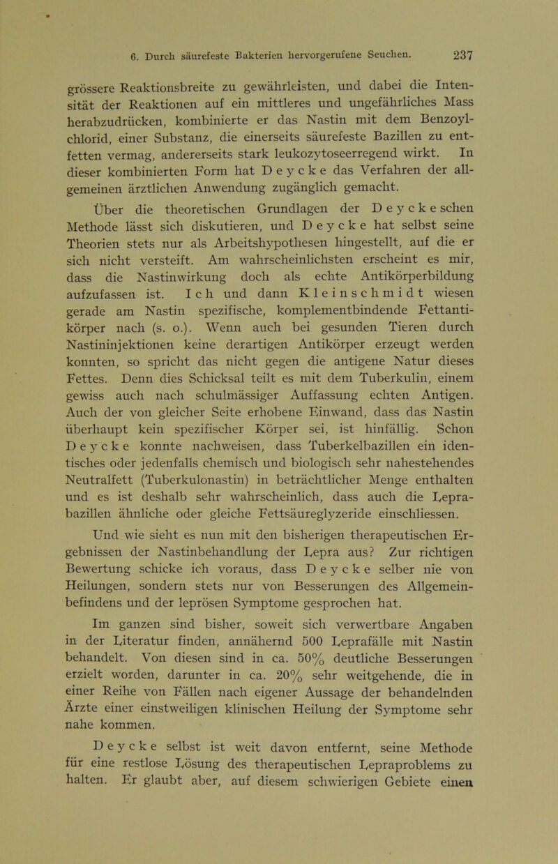 grössere Reaktionsbreite zu gewährleisten, und dabei die Inten- sität der Reaktionen auf ein mittleres und ungefährliches Mass herabzudrücken, kombinierte er das Nastin mit dem Benzoyl- chlorid, einer Substanz, die einerseits säurefeste Bazillen zu ent- fetten vermag, andererseits stark leukozytoseerregend wirkt. In dieser kombinierten Form hat D e y c k e das Verfahren der all- gemeinen ärztlichen Anwendung zugänglich gemacht. Über die theoretischen Grundlagen der D e y c k e sehen Methode lässt sich diskutieren, und D e y c k e hat selbst seine Theorien stets nur als Arbeitshypothesen hingestellt, auf die er sich nicht versteift. Am wahrscheinlichsten erscheint es mir, dass die Nastin Wirkung doch als echte Antikörperbildung aufzufassen ist. Ich und dann Kleinschmidt wiesen gerade am Nastin spezifische, komplementbindende Fettanti- körper nach (s. o.). Wenn auch bei gesunden Tieren durch Nastininjektionen keine derartigen Antikörper erzeugt werden konnten, so spricht das nicht gegen die antigene Natur dieses Fettes. Denn dies Schicksal teilt es mit dem Tuberkulin, einem gewiss auch nach schulmässiger Auffassung echten Antigen. Auch der von gleicher Seite erhobene Einwand, da.ss das Nastin überhaupt kein spezifischer Körper sei, ist hinfällig. Schon D e y c k e konnte nachweisen, dass Tuberkelbazillen ein iden- tisches oder jedenfalls chemisch und biologisch sehr nahestehendes Neutralfett (Tuberkulonastin) in beträchtlicher Menge enthalten und es ist deshalb sehr wahrscheinlich, dass auch die Repra- bazillen ähnliche oder gleiche Fettsäureglyzeride einschliessen. Und wie sieht es nun mit den bisherigen therapeutischen Er- gebnissen der Nastinbehandlung der Repra aus? Zur richtigen Bewertung schicke ich voraus, dass D e y c k e selber nie von Heilungen, sondern stets nur von Besserungen des Allgemein- befindens und der leprösen Symptome gesprochen hat. Im ganzen sind bisher, soweit sich verwertbare Angaben in der Riteratur finden, annähernd 500 Reprafälle mit Nastin behandelt. Von diesen sind in ca. 50% deutliche Besserungen erzielt worden, darunter in ca. 20% sehr weitgehende, die in einer Reihe von Fällen nach eigener Aussage der behandelnden Ärzte einer einstweiligen klinischen Heilung der .Symptome sehr nahe kommen. D e y c k e selbst ist weit davon entfernt, seine Methode für eine restlose Rösung des therapeutischen Repraproblems zu halten. Er glaubt aber, auf diesem schwierigen Gebiete einen