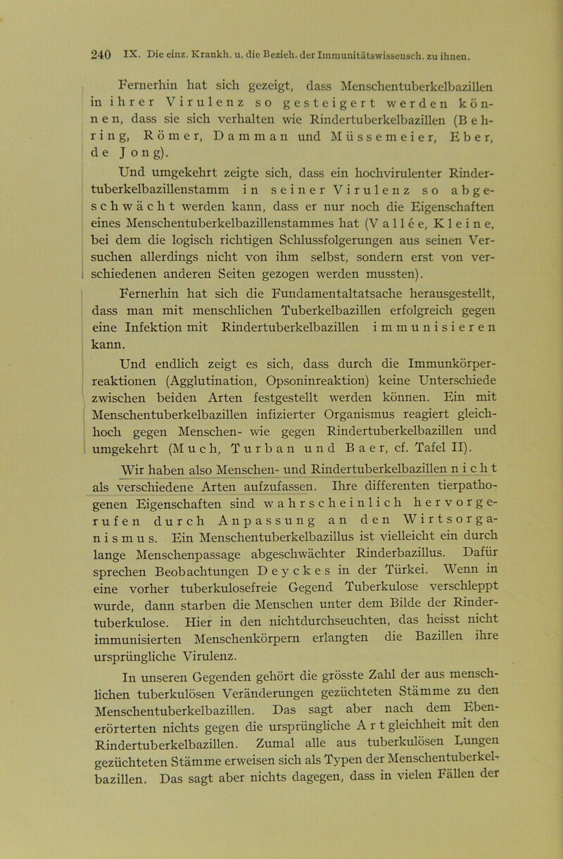 Fernerhin hat sich gezeigt, dass Menschentuberkelbazillen in ihrer Virulenz so gesteigert werden kön- nen, dass sie sich verhalten wie Rindertuberkelbazillen (B e h- r i n g, Römer, D a m m a n und M ü s s e m e i e r, Eber, de J ong). Und umgekehrt zeigte sich, dass ein hoch vir ulenter Rinder- tuberkelbazillenstamm in seiner Virulenz so abge- schwächt werden kann, dass er nur noch die Eigenschaften eines Menschentuberkelbazillenstammes hat (V a 11 e e. Kleine, bei dem die logisch richtigen Schlussfolgerungen aus seinen Ver- suchen allerdings nicht von ihm selbst, sondern erst von ver- 1 schiedenen anderen Seiten gezogen werden mussten). Fernerhin hat sich die Fundamentaltatsache herausgestellt, dass man mit menschHchen Tuberkelbazillen erfolgreich gegen eine Infektion mit Rindertuberkelbazillen immunisieren kann. Und endlich zeigt es sich, dass durch die Immunkörper- reaktionen (Agglutination, Opsoninreaktion) keine Unterschiede zwischen beiden Arten festgestellt werden können. Ein mit Menschentuberkelbazillen infizierter Organismus reagiert gleich- hoch gegen Menschen- wie gegen Rindertuberkelbazihen und umgekehrt (Much, Turban und B a e r, cf. Tafel II). Wir haben also Menschen- und Rindertuberkelbazillen nicht als verschiedene Arten aufzufassen. Ihre differenten tierpatho- genen Eigenschaften sind wahrscheinlich hervorge- rufen durch Anpassung an den Wirtsorga- nismus. Ein Menschentuberkelbazillus ist vielleicht ein durch lange Menschenpassage abgeschwächter Rinderbazillus. Dafür sprechen Beobachtungen Deyckes in der Türkei. Wenn in eine vorher tuberkulosefreie Gegend Tuberkulose verschleppt wurde, dann starben die Menschen unter dem Bilde der Rinder- tuberkulose. Hier in den nichtdurchseuchten, das heisst nicht immunisierten Menschenkörpern erlangten die Bazillen ihre ursprünghche Virulenz. In unseren Gegenden gehört die grösste Zahl der aus mensch- lichen tuberkulösen Veränderungen gezüchteten Stämme zu den Menschentuberkelbazillen. Das sagt aber nach dem Eben- erörterten nichts gegen die ursprünghche Art gleichheit mit den Rindertuberkelbazillen. Zumal alle aus tuberkulösen Bungen gezüchteten Stämme erweisen sich als Typen der Menschentuberkel- bazillen. Das sagt aber nichts dagegen, dass in vielen Fällen der
