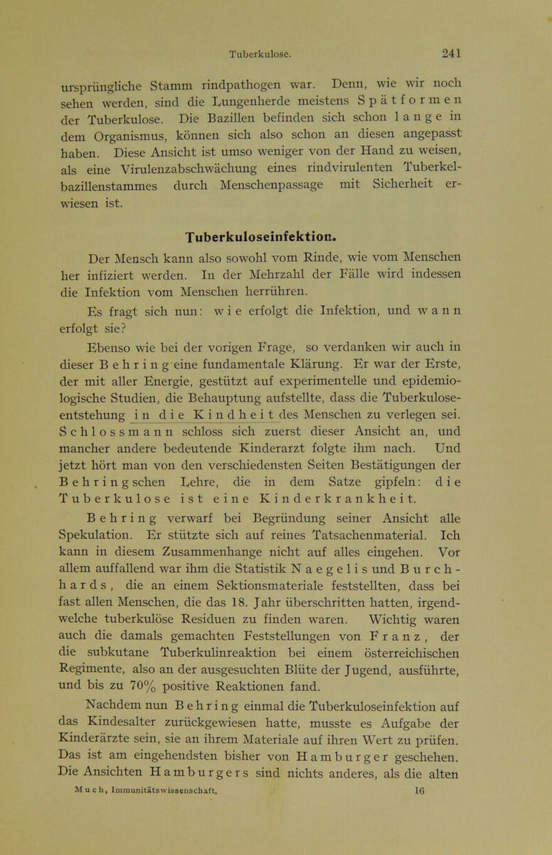 ursprüngliche Stamm rindpathogen war. Denn, wie wir noch sehen werden, sind die Dungenherde meistens Spätformen der Tuberkulose. Die Bazillen befinden sich schon lange in dem Organismus, können sich also schon an diesen angepasst haben. Diese Ansicht ist umso weniger von der Hand zu weisen, als eine Virulenzabschwächung eines rindvirulenten Tuberkel- bazillenstammes durch Menschenpassage mit Sicherheit er- wiesen ist. Tuberkuloseinfektion. Der Mensch kann also sowohl vom Rinde, wie vom Menschen her infiziert werden. In der Mehrzahl der Fälle wird indessen die Infektion vom Menschen herrühren. Es fragt sich nun: wie erfolgt die Infektion, und wann erfolgt sie? Ebenso wie bei der vorigen Frage, so verdanken wir auch in dieser Behring eine fundamentale Klärung. Er war der Erste, der mit aller Energie, gestützt auf experimentelle und epidemio- logische Studien, die Behauptung aufstellte, dass die Tuberkulose- entstehung in die Kindheit des Menschen zu verlegen sei. Schlossmann schloss sich zuerst dieser Ansicht an, und mancher andere bedeutende Kinderarzt folgte ihm nach. Und jetzt hört man von den verschiedensten Seiten Bestätigungen der Behring sehen Dehre, die in dem Satze gipfeln: die Tuberkulose ist eine Kinderkrankheit. Behring verwarf bei Begründung seiner Ansicht alle Spekulation. Er stützte sich auf reines Tatsachenmaterial. Ich kann in diesem Zusammenhänge nicht auf alles eingehen. Vor allem auffallend war ihm die Statistik N a e g e 1 i s und Burch- h a r d s , die an einem Sektionsmateriale feststellten, dass bei fast allen Menschen, die das 18. Jahr überschritten hatten, irgend- welche tuberkulöse Residuen zu finden waren. Wichtig waren auch die damals gemachten Feststellungen von Franz, der die subkutane Tuberkulinreaktion bei einem österreichischen Regimente, also an der ausgesuchten Blüte der J ugend, ausführte, und bis zu 70% positive Reaktionen fand. Nachdem nun Behring einmal die Tuberkuloseinfektion auf das Kindesalter zurückgewiesen hatte, musste es Aufgabe der Kinderärzte sein, sie an ihrem Materiale auf ihren Wert zu prüfen. Das ist am eingehendsten bisher von Hamburger geschehen. Die Ansichten Hamburgers sind nichts anderes, als die alten M u c h, Imraunitsitswisscnschaft. IG