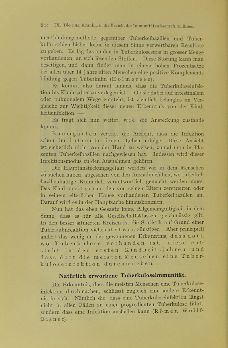 mentbindangsmethode gegenüber Tuberkelbazillen und Tuber- kulin schien bisher keine in diesem vSinne verwertbaren Resultate zu geben. Es lag das an den in Tuberkuloseseris in grosser Menge vorhandenen, an sich lösenden Stoffen. Diese vStörung kann man beseitigen, und dann findet man in einem hohen Prozentsätze bei allen über 14 Jahre alten Menschen eine positive Komplement- bindung gegen Tuberkulin (H o 1 m g r e e n). Es kommt also darauf hinaus, dass die Tuberkuloseinfek- tion ins Kindesalter zu verlegen ist. Ob sie dabei auf intestinalem oder pulmonalem Wege entsteht, ist ziemlich belanglos im Ver- gleiche zur Wichtigkeit dieser neuen Erkenntnis von der Kind- heitsinfektion. — Es fragt sich nun weiter, w i e die Ansteckung zustande kommt. Baum garte 11 vertritt die Ansicht, dass die Infektion schon im intrauterinen Leben erfolge. Diese Ansicht ist sicherlich nicht von der Hand zu weisen, zumal man in Pla- zenten Tuberkelbazillen nachgewiesen hat. Indessen wird dieser Infektionsmodus zu den Ausnahmen gehören. Die Hauptansteckungsgefahr werden wir in dem Menschen zu suchen haben, abgesehen von den Ausnahmefällen, wo tuberkel- bazillenhaltige Kuhmilch verantwortlich gemacht werden muss. Das Kind steckt sich an den von seinen Eltern zerstreuten oder in seinem elterlichen Hause vorhandenen Tuberkelbazillen an. Darauf wird es in der Hauptsache hinauskommen. Nun hat das eben Gesagte keine Allgemeingültigkeit in dem Sinne, dass es für alle Gesellschaftsklassen gleichmässig gilt. In den besser situierten Kreisen ist die Statistik auf Grund einer Tuberkulinreaktion vielleicht etwas günstiger. Aber prinzipiell ändert das wenig an der gewonnenen Erkenntnis, dass dort, wo Tuberkulose vorhanden ist, diese ent- steht in den ersten Kindheitsjahren und dass dort die meisten Menschen eine Tuber- kuloseinfektion durchmachen. Natürlich erworbene Tuberkuloseimmunität. Die Erkenntnis, dass die meisten Menschen eine Tuberkulose- infektion durchmachen, schliesst zugleich eine andere Erkennt- nis in sich. Nämlich die, dass eine Tuberkuloseinfektion längst nicht in allen Fällen zu einer progredienten Tuberkulose führt, sondern dass eine Infektion ausheilen kann (R ö m e r, Wolf f- E i s n e r).
