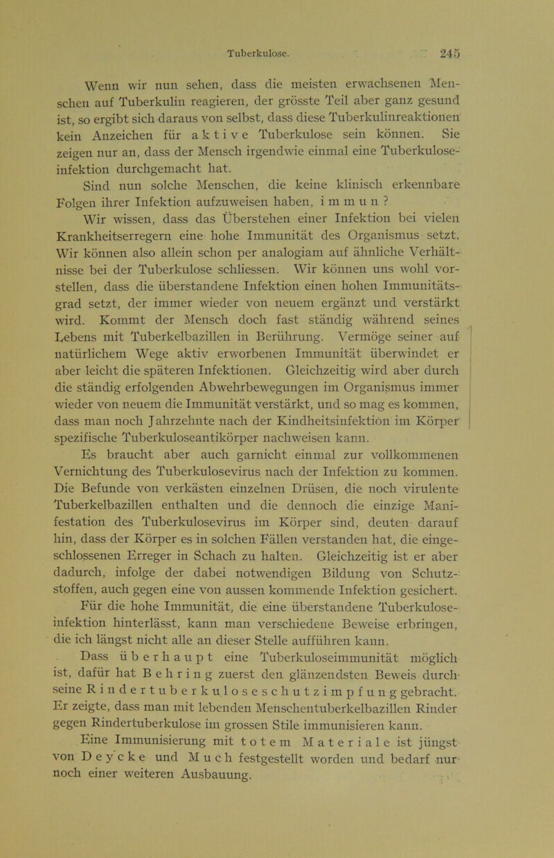 Wenn wir nun sehen, dass die meisten erwachsenen Men- schen auf Tuberkulin reagieren, der grösste Teil aber ganz gesund ist, so ergibt sich daraus von selbst, dass diese Tuberkulinreaktionen kein Anzeichen für aktive Tuberkulose sein können. Sie zeigen nur an, dass der Mensch irgendwie einmal eine Tuberkulose- infektion durchgemacht hat. Sind nun solche Menschen, die keine klinisch erk-ennbare Folgen ihrer Infektion aufzuweisen haben, immun? Wir wissen, dass das Überstehen einer Infektion bei vielen Krankheitserregern eine hohe Immunität des Organismus setzt. Wir können also allein schon per analogiam auf ähnliche Verhält- nisse bei der Tuberkulose schliessen. Wir können uns wohl vor- stellen, dass die überstandene Infektion einen hohen Imniunitäts- grad setzt, der immer wieder von neuem ergänzt und verstärkt wird. Kommt der Mensch doch fast ständig während seines Lebens mit Tuberkelbazillen in Berührung. Vermöge seiner auf natürlichem Wege aktiv erworbenen Immunität überwindet er aber leicht die späteren Infektionen. Gleichzeitig wird aber durch die ständig erfolgenden Abwehrbewegungen im Organismus immer wieder von neuem die Immunität verstärkt, und so mag es kommen, dass man noch Jahrzehnte nach der Kindheitsinfektiön im Körper spezifische Tuberkuloseantikörper nach weisen kann. Es braucht aber auch garnicht einmal zur vollkommenen Vernichtung des Tuberkulosevirus nach der Infektion zu kommen. Die Befunde von verkästen einzelnen Drüsen, die noch virulente Tuberkelbazillen enthalten und die dennoch die einzige Mani- festation des Tuberkulosevirus im Körper sind, deuten darauf hin, dass der Körper es in solchen FäUen verstanden hat, die einge- schlossenen Erreger in Schach zu halten. Gleichzeitig ist er aber dadurch, infolge der dabei notwendigen Bildung von Schutz- stoffen, auch gegen eine von aussen kommende Infektion gesichert. Für die hohe Immunität, die eine überstandene Tuberkulose- infektion hinterlässt, kann man verschiedene Beweise erbringen, die ich längst nicht aUe an dieser Stelle auf führen kann. Dass überhaupt eine Tuberkuloseimmunität möglich ist, dafür hat Behring zuerst den glänzendsten Beweis durch- seine Rindertuberkuloseschutzimpfung gebracht. Er zeigte, dass man mit lebenden Menschentuberkelbazilleii Rinder gegen Rindertuberkulose im grossen Stile immunisieren kann. Eine Immunisierung mit totem Materiale ist jüngst von D e y c k e und Much festgestellt worden und bedarf nur- noch einer weiteren Ausbauung. ,