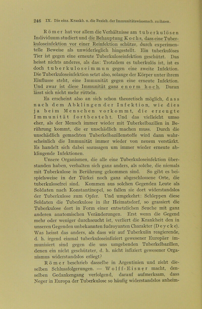Römer hat vor allem die Verhältnisse am tuberkulösen Individuum studiert und ^e Behauptung Kochs, dass eine Tuber- kuloseinfektion vor einer Reinfektion schütze, durch experimen- telle Beweise als unwiderleglich hingestellt. Ein tuberkulöses Tier ist gegen eine erneute Tuberkuloseinfektion geschützt. Das heisst nichts anderes, als das: Trotzdem es tuberkulös ist, ist es doch tuberkuloseimmun gegen eine zweite Infektion. Die Tuberkuloseinfektion setzt also, solange der Körper unter ihrem Einflüsse steht, eine Immunität gegen eine erneute Infektion. Und zwar ist diese Immunität ganz enorm hoch. Daran lässt sich nicht mehr rütteln. Es erscheint also an sich schon theoretisch möglich, dass nach dem Abklingender Infektion, wie dies ja beim Menschen vorkommt, die erzeugte Immunität fortbesteht. Und das vielleicht umso eher, als der Mensch immer wieder mit Tuberkelbazillen in Be- rührung kommt, die er unschädlich machen muss. Durch die unschädlich gemachten Tuberkelbazillenstoffe wird dann wahr- scheinlich die Immunität immer wieder von neuem verstärkt. Es handelt sich dabei sozusagen um immer wieder erneute ab- klingende Infektionen. Unsere Organismen, die alle eine Tuberkuloseinfektion Über- stunden haben, verhalten sich ganz anders, als solche, die niemals mit Tuberkulose in Berührung gekommen sind. So gibt es bei- spielsweise in der Türkei noch ganz abgeschlossene Orte, die tuberkulosefrei sind. Kommen aus solchen Gegenden Deute als Soldaten nach Konstantinopel, so fallen sie dort widerstandslos der Tuberkulose zum Opfer. Und umgekehrt: Schleppen diese Soldaten die Tuberkulose in ihr Heimatsdorf, so grassiert die Tuberkulose dort in Form einer entsetzlichen Seuche mit ganz anderen anatomischen Veränderungen. Erst wenn die Gegend mehr oder weniger durchseucht ist, verliert die Krankheit den in unseren Gegenden unbekannten fudroyanten Charakter (D e y c k e). Was heisst das anders, als dass wir auf Tuberkuhn reagierende, d. h. irgend einmal tuberkuloseinfiziert gewesener Europäer im- munisiert sind gegen die uns umgebenden TuberkelbaziUen, denen ein nicht geschützter, d. h. nicht infiziert gewesener Orga- nismus widerstandslos erliegt? Römer beschrieb dasselbe in Argentinien und zieht die- selben Schlussfolgerungen. — Wolff-Eisner macht, den- selben Gedankengang verfolgend, darauf aufmerksam, dass Neger in Europa der Tuberkulose so häufig widerstandslos anheim-