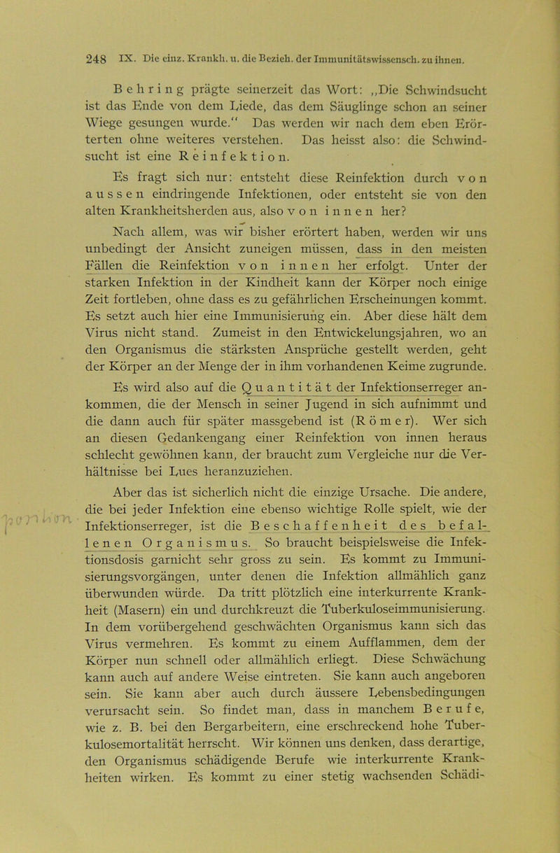 Behring prägte seinerzeit das Wort: „Die vSchwindsucht ist das Ende von dem Diede, das dem Säuglinge schon an seiner Wiege gesungen wurde.“ Das werden wir nach dem eben Erör- terten ohne weiteres verstehen. Das heisst also: die Schwind- sucht ist eine Reinfektion. Es fragt sich nur: entsteht diese Reinfektion durch von aussen ein dringen de Infektionen, oder entsteht sie von den alten Krankheitsherden aus, also von innen her? Nach allem, was wir bisher erörtert haben, werden wir uns unbedingt der Ansicht zuneigen müssen, dass in den meisten Fällen die Reinfektion von i n n e n her erfolgt. Unter der starken Infektion in der Kindheit kann der Körper noch einige Zeit fortleben, ohne dass es zu gefährlichen Erscheinungen kommt. Es setzt auch hier eine Immunisierung ein. Aber diese hält dem Virus nicht stand. Zumeist in den Entwickelungsjahren, wo an den Organismus die stärksten Ansprüche gestellt werden, geht der Körper an der Menge der in ihm vorhandenen Keime zugrunde. Es wird also auf die Quant i t ä t der Infektionserreger an- kommen, die der Mensch in seiner Jugend in sich aufnimmt und die dann auch für später massgebend ist (Römer). Wer sich an diesen Gedankengang einer Reinfektion von innen heraus schlecht gewöhnen kann, der braucht zum Vergleiche nur die Ver- hältnisse bei Eues heranzuziehen. Aber das ist sicherlich nicht die einzige Ursache. Die andere, die bei jeder Infektion eine ebenso wichtige Rolle spielt, wie der Infektionserreger, ist die Beschaffenheit des befal- lenen Organismus. So braucht beispielsweise die Infek- tionsdosis garnicht sehr gross zu sein. Es kommt zu Immuni- sierungsvorgängen, unter denen die Infektion allmählich ganz überwunden würde. Da tritt plötzlich eine interkurrente Krank- heit (Masern) ein und durchkreuzt die Tuberkidoseimmunisierung. In dem vorübergehend geschwächten Organismus karni sich das Virus vermehren. Es kommt zu einem Aufflammen, dem der Körper nun schnell oder allmählich erliegt. Diese Schwächung kann auch auf andere Weise eintreten. Sie kann auch angeboren sein. Sie kann aber auch durch äussere Eebensbedingungen verursacht sein. So findet man, dass in manchem Berufe, wie z. B. bei den Bergarbeitern, eine erschreckend hohe Tuber- kulosemortalität herrscht. Wir können uns denken, dass derartige, den Organismus schädigende Berufe wie interkurrente Krank- heiten wirken. Es kommt zu einer stetig wachsenden Schädi-