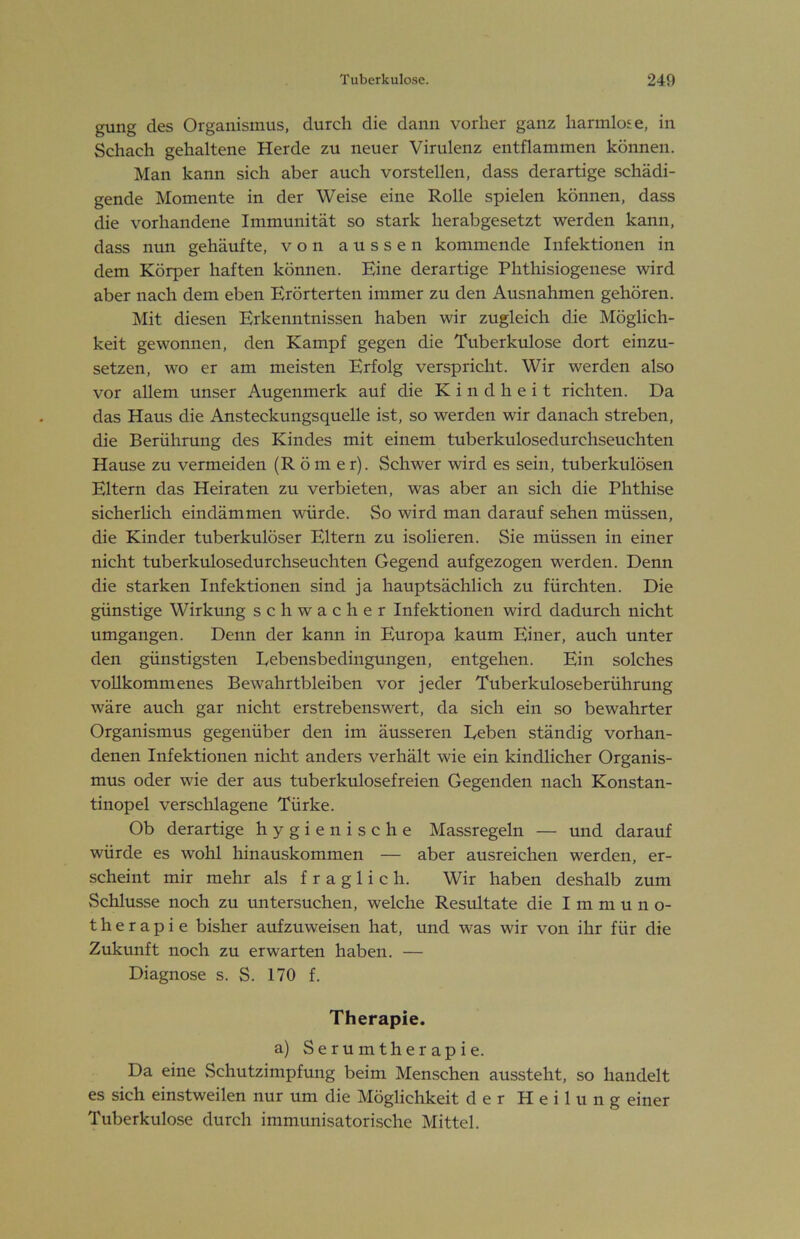gung des Organismus, durch die dann vorher ganz harmlose, in Schach gehaltene Herde zu neuer Virulenz entflammen können. Man kann sich aber auch vorstellen, dass derartige schädi- gende Momente in der Weise eine Rolle spielen können, dass die vorhandene Immunität so stark herabgesetzt werden kann, dass nun gehäufte, von aussen kommende Infektionen in dem Körper haften können. Eine derartige Phthisiogenese wird aber nach dem eben Erörterten immer zu den Ausnahmen gehören. Mit diesen Erkenntnissen haben wir zugleich die Möglich- keit gewonnen, den Kampf gegen die Tuberkulose dort einzu- setzen, wo er am meisten Erfolg verspricht. Wir werden also vor allem unser Augenmerk auf die Kindheit richten. Da das Haus die Ansteckungsquelle ist, so werden wir danach streben, die Berührung des Kindes mit einem tuberkulosedurchseuchten Hause zu vermeiden (Römer). Schwer wird es sein, tuberkulösen Eltern das Heiraten zu verbieten, was aber an sich die Phthise sicherhch eindämmen würde. So wird man darauf sehen müssen, die Kinder tuberkulöser Eltern zu isolieren. Sie müssen in einer nicht tuberkulosedurchseuchten Gegend aufgezogen werden. Denn die starken Infektionen sind ja hauptsächlich zu fürchten. Die günstige Wirkung schwacher Infektionen wird dadurch nicht umgangen. Denn der kann in Europa kaum Einer, auch unter den günstigsten Eebensbedingungen, entgehen. Ein solches vollkommenes Bewahrtbleiben vor jeder Tuberkuloseberührung wäre auch gar nicht erstrebenswert, da sich ein so bewahrter Organismus gegenüber den im äusseren Eeben ständig vorhan- denen Infektionen nicht anders verhält wie ein kindlicher Organis- mus oder wie der aus tuberkulosefreien Gegenden nach Konstan- tinopel verschlagene Türke. Ob derartige hygienische Massregeln — und darauf würde es wohl hinauskommen — aber ausreichen werden, er- scheint mir mehr als fraglich. Wir haben deshalb zum Schlüsse noch zu untersuchen, welche Resultate die Immun o- t h e r a p i e bisher aufzuweisen hat, und was wir von ihr für die Zukunft noch zu erwarten haben. — Diagnose s. S. 170 f. Therapie. a) Serumtherapie. Da eine »Schutzimpfung beim Menschen aussteht, so handelt es sich einstweilen nur um die Möglichkeit der Heilung einer Tuberkulose durch immunisatorische Mittel.