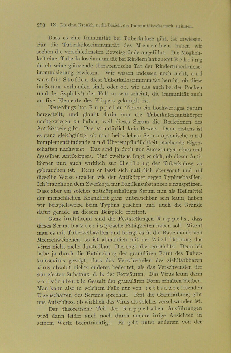 Dass es eine Imiiiunität bei Tuberkulose gibt, ist erwiesen. Für die Tuberkuloseimmunität des Mensche n haben wir soeben die verschiedensten Beweisgründe angeführt. Die Möglich- keit einer Tuberkuloseimmunität bei Rindern hat zuerst Behring durch seine glänzende therapeutische Tat der Rindertuberkulose- immunisierung erwiesen. Wir wissen indessen noch nicht, auf was für Stoffen diese Tuberkuloseimmunität beruht, ob diese im Serum vorhanden sind, oder ob, wie das auch bei den Pocken (und der S^^philis!) der Fall zu sein scheint, die Immunität auch an fixe Elemente des Körpers geknüpft ist. Neuerdings hat R u p p e 1 an Tieren ein hochwertiges Serum hergestellt, und glaubt darin nun die Tuberkuloseantikörper nachgewiesen zu haben, weil dieses Serum die Reaktionen des Antikörpers gibt. Das ist natürlich kein Beweis. Denn erstens ist es ganz gleichgültig, ob man bei solchem Serum opsonische und komplementbindende und Überempfindlichkeit machende Eigen- schaften nach weist. Das sind ja doch nur Äusserungen eines und desselben Antikörpers. Und zweitens fragt es sich, ob dieser Anti- körper nun auch wirklich zur Heilung der Tuberkulose zu gebrauchen ist. Denn er lässt sich natürhch ebensogut und auf dieselbe Weise erzielen wie der Antikörper gegen Typhusbazillen. Ich brauche zu dem Zwecke ja nur Bazillensubstanzen einzuspritzen. Dass aber ein solches antikörperhaltiges vSerum nun als Heilmittel der menschlichen Krankheit ganz unbrauchbar sein kann, haben wir beispielsweise beim T5phus gesehen und auch die Gründe dafür gerade an diesem Beispiele erörtert. Ganz irreführend sind die Feststellungen R u p p e 1 s , dass dieses Serum bakterio lytische Fähigkeiten haben soll. Mischt man es mit Tuberkelbazillen und bringt es in die Bauchhölile von Meerschweinchen, so ist allmälilich mit der Z i e h 1 färbung das Virus nicht mehr darstellbar. Das sagt aber garnichts. Denn ich habe ja durch die Entdeckung der granulären Form des Tuber- kulosevirus gezeigt, dass das Verschwinden des ziehlfärbbaren Virus absolut nichts anderes bedeutet, als das Verschwinden der säurefesten Substanz, d. h. der Fettsäuren. Das Virus kann dann vollvirulent in Gestalt der granulären Form erhalten bleiben. Man kann also in solchem Falle nur von fettsäure lösenden Eigenschaften des Serums sprechen. Erst die Gramfärbung gibt uns Aufschluss, ob wirklich das Virus als solches verschwunden ist. Der theoretische Teil der R u p p e 1 sehen Ausführungen wird dann leider auch noch durch andere irrige Ansichten in seinem Werte beeinträchtigt. Er geht unter anderem von der