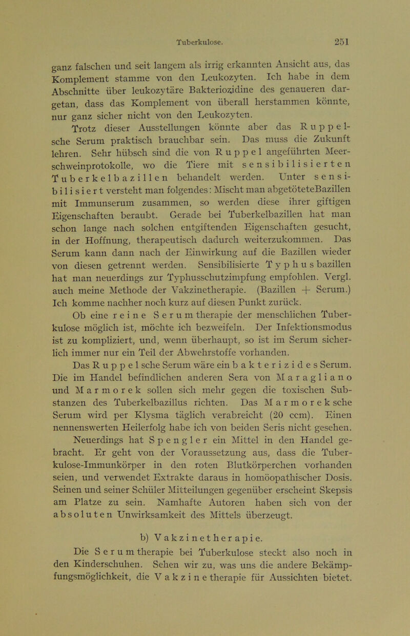 ganz falschen und seit langem als irrig erkannten An.sicht aus, das Komplement stamme von den Leukozyten. Ich habe in dem Abschnitte über leukozytäre Bakterio^dine des genaueren dar- getan, dass das Komplement von überall herstammen könnte, nur ganz sicher nicht von den Leukozyten. Trotz dieser Ausstellungen könnte aber das Kuppel- sche Serum praktisch brauchbar sein. Das muss die Zukunft lehren. Sehr hübsch sind die von Kuppel angeführten Meer- schweinprotokolle, wo die Tiere mit sensibilisierten Tuberkelbazillen behandelt werden. Unter sensi- bilisiert versteht man folgendes: Mischt man abgetöteteBazillen mit Immunserum zusammen, so werden diese ihrer giftigen Eigenschaften beraubt. Gerade bei Tuberkelbazillen hat man schon lange nach solchen entgiftenden Eigenschaften gesucht, in der Hoffnung, therapeutisch dadurch weiterzukommen. Das Serum kann dann nach der Einwirkung auf die Bazillen wieder von diesen getrennt werden. Sensibilisierte Typhus bazillen hat man neuerdings zur Typhusschutzimpfung empfohlen. Vergl. auch meine Methode der Vakzinetherapie. (Bazillen + Serum.) Ich komme nachher noch kurz auf diesen Punkt zurück. Ob eine reine Serum therapie der menschlichen Tuber- kulose möglich ist, möchte ich bezweifeln. Der Infektionsmodus ist zu komphziert, und, wenn überhaupt, so ist im Serum sicher- lich immer nur ein Teil der Abwehrstoffe vorhanden. Das Kuppel sehe Serum wäre ein bakterizides Serum. Die im Handel befindlichen anderen Sera von Maragliano und M a r m o r e k sollen sich mehr gegen die toxischen Sub- stanzen des Tuberkelbazillus richten. Das Marmorek sehe Serum wird per Ktysma täglich verabreicht (20 ccm). Einen nennenswerten Heilerfolg habe ich von beiden Seris nicht gesehen. Neuerdings hat Spengler ein Mittel in den Handel ge- bracht. Er geht von der Voraussetzung aus, dass die Tuber- kulose-Immimkörper in den roten Blutkörperchen vorhanden seien, und verwendet Extrakte daraus in homöopathischer Dosis. Seinen und seiner Schüler Mitteilungen gegenüber erscheint Skepsis am Platze zu sein. Namhafte Autoren haben sich von der absoluten Unwirksamkeit des Mittels überzeugt. b) Vakzinetherapie. Die Serum therapie bei Tuberkulose steckt also noch in den Kinderschuhen. Sehen wir zu, was uns die andere Bekämp- fungsmöglichkeit, die Vakzine therapie für Aussichten bietet.