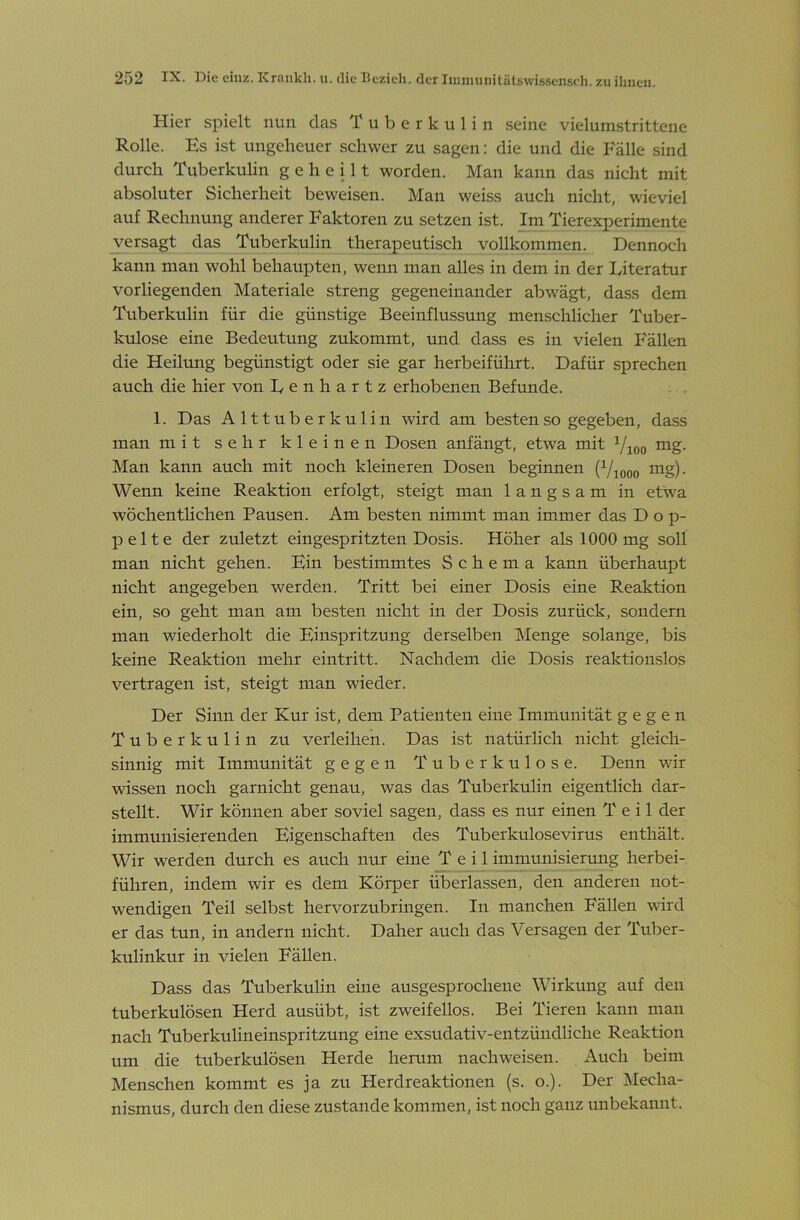 Hier spielt nun das Tuberkulin seine vielumstrittene Rolle. Es ist ungeheuer schwer zu sagen; die und die Fälle sind durch Tuberkulin geheilt worden. Man kann das nicht mit absoluter Sicherheit beweisen. Man weiss auch nicht, wieviel auf Rechnung anderer Faktoren zu setzen ist. Im Tierexperimente wrsagt das Tuberkulin therapeutisch vollkommen. Dennoch kann man wohl behaupten, wenn man alles in dem in der Eiteratur vorliegenden Materiale streng gegeneinander abwägt, dass dem Tuberkulin für die günstige Beeinflussung menschlicher Tuber- kulose eine Bedeutung zukommt, und dass es in vielen Fällen die Heiltmg begünstigt oder sie gar herbeiführt. Dafür sprechen auch die hier von Eenhartz erhobenen Befunde. 1. Das Alttuberkulin wird am besten so gegeben, dass man mit sehr kleinen Dosen anfängt, etwa mit mg. Man kann auch mit noch kleineren Dosen beginnen (Viooo ing)- Wenn keine Reaktion erfolgt, steigt man langsam in etwa wöchenthchen Pausen. Am besten nimmt man immer das Dop- pelte der zuletzt eingespritzten Dosis. Höher als 1000 mg soll man nicht gehen. Ein bestimmtes Schema kann überhaupt nicht angegeben werden. Tritt bei einer Dosis eine Reaktion ein, so geht man am be.sten nicht in der Dosis zurück, sondern man wiederholt die Einspritzung derselben Menge solange, bis keine Reaktion mehr eintritt. Nachdem die Dosis reaktionslos vertragen ist, steigt man wieder. Der Sinn der Kur ist, dem Patienten eine Immunität gegen Tuberkulin zu verleihen. Das ist natürlich nicht gleich- sinnig mit Immunität gegen Tuberkulose. Denn wir wissen noch garnicht genau, was das Tuberkulin eigentlich dar- stellt. Wir können aber soviel sagen, dass es nur einen Teil der immunisierenden Eigenschaften des Tuberkulosevirus enthält. Wir werden durch es auch nur eine Teil immunisierung herbei- führen, indem wir es dem Körper überlassen, den anderen not- wendigen Teil selbst hervorzubringen. In manchen Fällen wird er das tun, in andern nicht. Daher auch das Versagen der Tuber- kulinkur in vielen Fällen. Dass das Tuberkulin eine ausgesprochene Wirkung auf den tuberkulösen Herd ausübt, ist zweifellos. Bei Tieren kann man nach Tuberkulineinspritzung eine exsudativ-entzündliche Reaktion um die tuberkulösen Herde herum nachweisen. Auch beim Menschen kommt es ja zu Herdreaktionen (s. o.). Der IMecha- nismus, durch den diese zustande kommen, ist noch ganz unbekannt.