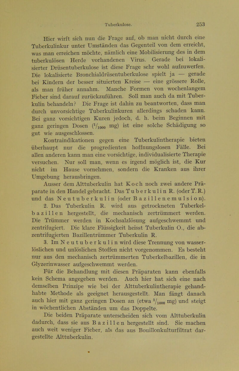 Hier wirft sich nun die Frage auf, ob man nicht durch eine Tuberkulinkur unter Umständen das Gegenteil von dem erreicht, was man erreichen möchte, nämlich eine Mobilisierung des in dem tuberkulösen Herde vorhandenen Virus. Gerade bei lokali- sierter Drüsentuberkulose ist diese Frage sehr wohl auf zu werfen. Die lokalisierte Bronchialdrüsentuberkulose spielt ja — gerade bei Kindern der besser situierten Kreise — eine grössere Rolle, als man früher annahm. Manche Formen von wochenlangem Fieber sind darauf zurückzuführen. Soll man auch da mit Tuber- kulin behandeln? Die Frage ist dahin zu beantworten, dass man durch unvorsichtige Tuberkulinkuren allerdings schaden kann. Bei ganz vorsichtigen Kuren jedoch, d. h. beim Beginnen mit ganz geringen Dosen (Viooo ist eine solche Schädigung so gut wie ausgeschlossen. Kontraindikationen gegen eine Tuberkulintherapie bieten überhaupt nur die progredienten hoffnungslosen Fälle. Bei allen anderen kann man eine vorsichtige, individualisierte Therapie versuchen. Nur soll man, wenn es irgend möglich ist, die Kur nicht im Hause vornehmen, sondern die Kranken aus ihrer Umgebung herausbringen. Ausser dem Alttuberkulin hat Koch noch zwei andere Prä- parate in den Handel gebracht. Das Tuberkulin R. (oder T. R.) und das Neutuberkulin (oder Bazillenemulsion). 2. Das Tuberkulin R. wird aus getrockneten Tuberkel- bazillen hergestellt, die mechanisch zertrümmert werden. Die Trümmer werden in Kochsalzlösung aufgeschwemmt und zentrifugiert. Die klare Flüssigkeit heisst Tuberkulin O., die ab- zentrifugierten Bazillentrümmer Tuberkulin R. 3. Im Neutuberkulin wird diese Trennmig von wasser- löslichen rmd unlöslichen Stoffen nicht vorgenommen. Es besteht nur aus den mechanisch zertrümmerten Tuberkelbazillen, die in Glyzerin Wasser auf geschwemmt werden. Für die Behandlung mit diesen Präparaten kann ebenfalls kein Schema angegeben werden. Auch hier hat sich eine nach demselben Prinzipe wie bei der Alttuberkulintherapie gehand- habte Methode als geeignet herausgestellt. Man fängt danach auch hier mit ganz geringen Dosen an (etwa ^/looo ^g) steigt in wöchentlichen Abständen um das Doppelte. Die beiden Präparate unterscheiden sich vom Alttuberkuhn dadurch, dass sie aus Bazillen hergestellt sind. Sie machen auch weit weniger Fieber, als das aus Bouillonkulturfiltrat dar- gestellte Alttuberkulin.