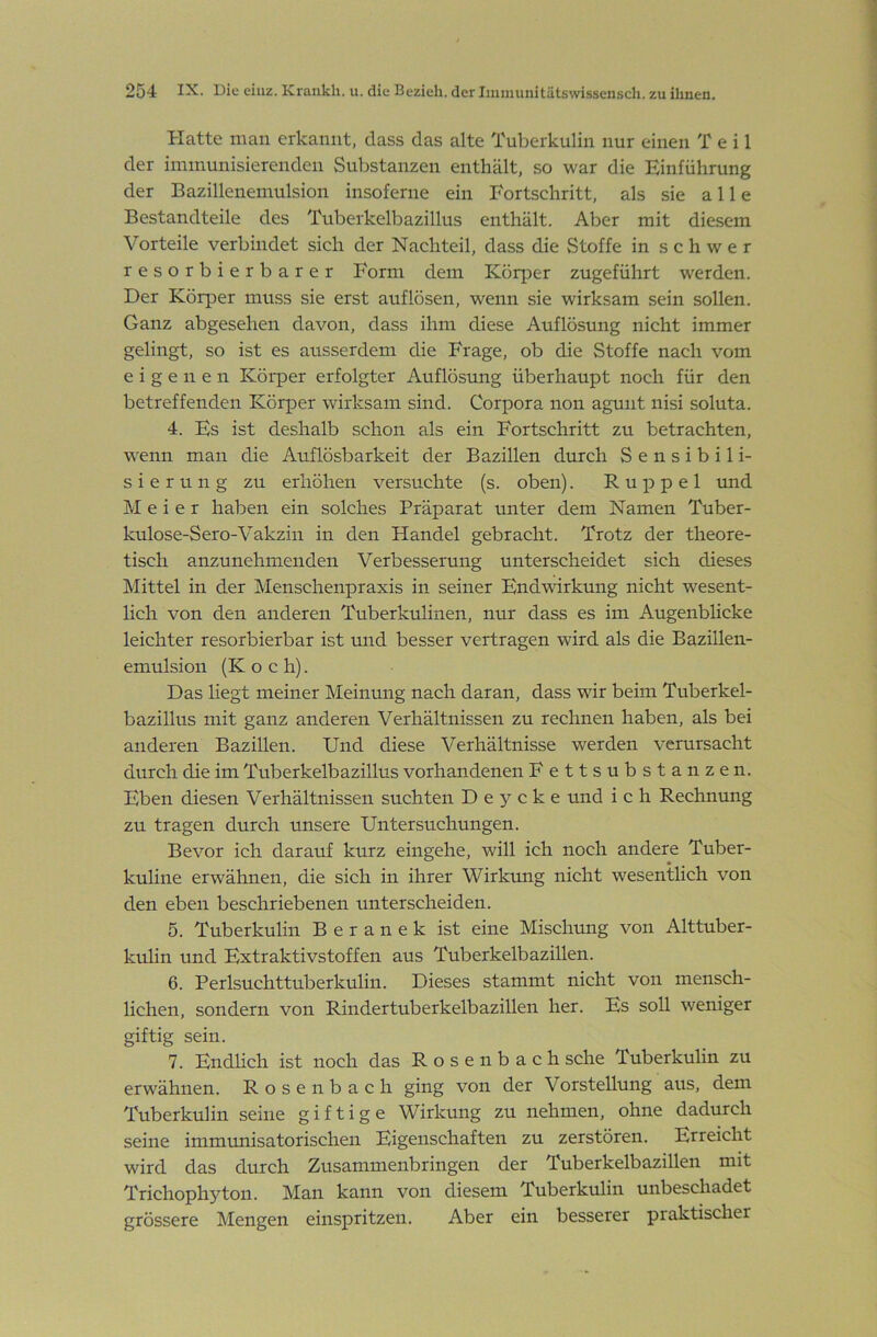 Hatte man erkannt, dass das alte Tuberkulin nur einen Teil der immunisierenden Substanzen enthält, .so war die Einführung der Bazillenemulsion insoferne ein Fortschritt, als sie alle Bestandteile des Tuberkelbazillus enthält. Aber mit diesem Vorteile verbindet sich der Nachteil, dass die Stoffe in schwer resorbierbarer Form dem Köqjer zugeführt werden. Der Körper muss sie erst auflösen, wenn sie wirksam sein sollen. Ganz abgesehen davon, dass ihm diese Auflösung nicht immer gelingt, so ist es ausserdem die Frage, ob die Stoffe nach vom eigenen Körper erfolgter Auflösung überhaupt noch für den betreffenden Körper wirksam sind. Corpora non aguiit nisi soluta. 4. Es ist deshalb schon als ein Fortschritt zu betrachten, wenn man die Auflösbarkeit der Bazillen durch Sensibili- sierung zu erhöhen versuchte (s. oben). R u p p e 1 und Meier haben ein solches Präparat unter dem Namen Tuber- kulose-Sero-Vakzin in den Handel gebracht. Trotz der theore- tisch anzunehmenden Verbesserung unterscheidet sich dieses Mittel in der Menschenpraxis in seiner Endwirkung nicht wesent- lich von den anderen Tuberkulinen, nur dass es im Augenblicke leichter resorbierbar ist und besser vertragen wird als die Bazillen- emulsion (Koch). Das liegt meiner Meinung nach daran, dass wir beim Tuberkel- bazillus mit ganz anderen Verhältnissen zu rechnen haben, als bei anderen Bazillen. Und diese Verhältnisse werden verursacht durch die im Tuberkelbazillus vorhandenen Fettsubstanzen. Eben diesen Verhältnissen suchten D e y c k e und ich Rechnung zu tragen durch unsere Untersuchungen. Bevor ich darauf kurz eingehe, will ich noch andere Tuber- kuhne erwähnen, die sich in ihrer Wirkung nicht wesentlich von den eben beschriebenen unterscheiden. 5. Tuberkulin B e r a n e k ist eine Mischung von Alttuber- kulin und Extraktivstoffen aus Tuberkelbazillen. 6. Perlsuchttuberkulin. Dieses stammt nicht von mensch- lichen, sondern von Rindertuberkelbazillen her. Es soll weniger giftig sein. 7. Endlich ist noch das Rosenbach sehe Tuberkulin zu erwähnen. Rosenbach ging von der Vorstellung aus, dem Tuberkulin seine giftige Wirkung zu nehmen, ohne dadurch seine immimisatorischen Eigenschaften zu zerstören. Erreicht wird das durch Zusammenbringen der Tuberkelbazillen mit Trichophyton. Man kann von diesem Tuberkulin unbeschadet grössere Mengen einspritzen. Aber ein besserer praktischer
