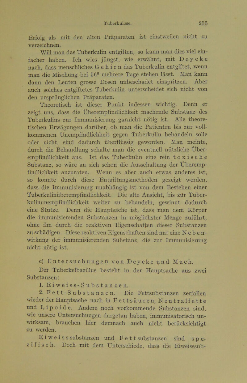 Erfolg als mit den alten Präparaten ist einstweilen nicht zu verzeichnen. Will man das Tuberkulin entgiften, so kann man dies viel ein- facher haben. Ich wies jüngst, wie erwähnt, mit D e y c k e nach, dass menschliches Gehirn das Tuberkulin entgiftet, wenn man die Mischung bei 56“ mehrere Tage stehen lässt. Man kann dann den Eeuten grosse Dosen unbeschadet einspritzen. Aber auch solches entgiftetes Tuberkulin unterscheidet sich nicht von den ursprünglichen Präparaten. Theoretisch ist dieser Punkt indessen wichtig. Denn er zeigt uns, dass die Überempfindlichkeit machende Substanz des Tuberkulins zur Immunisierung garnicht nötig ist. Alle theore- tischen Erwägungen darüber, ob man die Patienten bis zur voll- kommenen Unempfindhehkeit gegen Tuberkulin behandeln solle oder nicht, sind dadurch überflüssig geworden. Man meinte, durch die Behandlung schalte man die eventuell nützhehe Über- empfindlichkeit aus. Ist das Tuberkulin eine rein toxische Substanz, so wäre an sich schon die Ausschaltung der Überemp- findlichkeit anzuraten. Wenn es aber auch etwas anderes ist, so konnte durch diese Entgiftungsmetheden gezeigt werden, dass die Immunisierung unabhängig ist von dem Bestehen einer Tuberkulinüberempfindlichkeit. Die alte Ansicht, bis zür Tuber- kulinunempfindlichkeit weiter zu behandeln, gewinnt dadurch eine Stütze. Denn die Hauptsache ist, dass man dem Körper die immunisierenden Substanzen in möglichster Menge zuführt, ohne ihn durch die reaktiven Eigenschaften dieser Substanzen zu schädigen. Diese reaktiven Eigenschaften sind nur eine Neben- wirkung der immunisierenden Substanz, die zur Immunisierung nicht nötig ist. c) Untersuchungen von Deycke und Much. Der Tuberkelbazillus besteht in der Hauptsache aus zwei Substanzen: 1. Eiweiss-Substanzen. 2. Fett-Substanzen. Die Eettsubstanzen zerfallen wieder der Hauptsache nach in Fettsäuren, Neutralfette und U i p o i d e. Andere noch vorkommende Substanzen sind, wie unsere Untersuchungen dargetan haben, immunisatorisch un- wirksam, brauchen hier demnach auch nicht berücksichtigt zu werden. E i w e i s s Substanzen und Fett Substanzen sind spe- zifisch. Doch mit dem Unterschiede, dass die Eiweisssub-