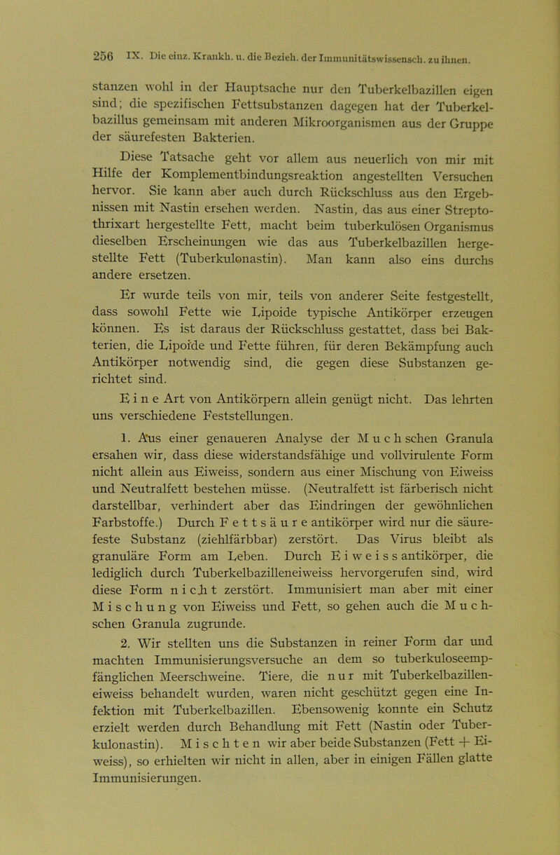 Stanzen wohl in der Hauptsache nur den Tuberkelbazillen eigen sind; die spezifischen Fettsubstanzen dagegen hat der Tuberkel- bazillus gemeinsam mit anderen Mikroorganismen aus der Gruppe der säurefesten Bakterien. Diese Tatsache geht vor allem aus neuerlich von mir mit Hilfe der Komplementbindungsreaktion angestellten Versuchen hervor. Sie kann aber auch durch Rückschluss aus den Krgeb- nissen mit Nastin ersehen werden. Nastin, das aus einer Strepto- thrixart hergestellte Fett, macht beim tuberkulösen Organismus dieselben Erscheinungen wie das aus Tuberkelbazillen herge- stellte Fett (Tuberkulonastin). Man kann also eins durchs andere ersetzen. Er wurde teils von mir, teils von anderer Seite festgestellt, dass sowohl Fette wie Eipoide typische Antikörper erzeugen können. Es ist daraus der Rückschluss gestattet, dass bei Bak- terien, die Eipoide und Fette führen, für deren Bekämpfung auch Antikörper notwendig sind, die gegen diese Substanzen ge- richtet sind. Eine Art von Antikörpern allein genügt nicht. Das lehrten uns verschiedene Feststellungen. 1. Aus einer genaueren Analyse der M u c h sehen Granula ersahen wir, dass diese widerstandsfähige und vollvirulente Form nicht allein aus Eiweiss, sondern aus einer Mischung von Eiweiss und Neutralfett bestehen müsse. (Neutralfett ist färberisch nicht darstellbar, verhindert aber das Eindringen der gewöhnlichen Farbstoffe.) Durch Fettsäure antikörper wird nur die säure- feste Substanz (ziehlfärbbar) zerstört. Das Virus bleibt als granuläre Form am Eeben. Durch Eiweiss antikörper, die lediglich durch Tuberkelbazilleneiweiss hervorgerufen sind, wird diese Form n i cjh t zerstört. Immunisiert man aber mit einer Mischung von Eiweiss und Fett, so gehen auch die M u c h- schen Granula zugrunde. 2. Wir stellten uns die Substanzen in reiner Form dar mid machten Immrmisierungsversuche an dem so tuberkuloseemp- fänglichen Meerschweine. Tiere, die nur mit Tuberkelbazillen- eiweiss behandelt wurden, waren nicht geschützt gegen eine In- fektion mit Tuberkelbazillen. Ebensowenig konnte ein Schutz erzielt werden durch Behandlung mit Fett (Nastin oder Tuber- kulonastin). Mischten wir aber beide Substanzen (Fett -f Ei- weiss), so erhielten wir nicht in allen, aber in einigen Fällen glatte Immunisierungen.