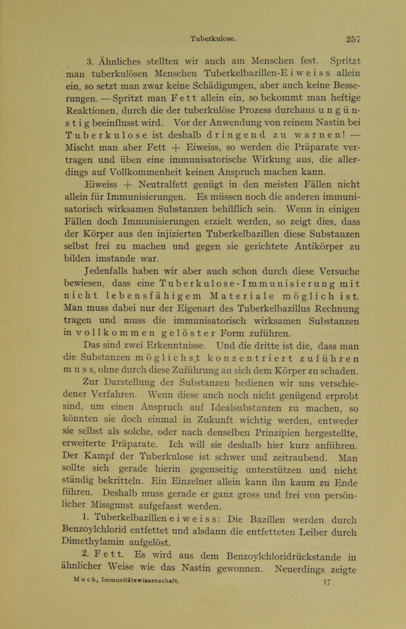 3. Ähnliches stellten wir auch am Menschen fest. Spritzt man tuberkulösen Menschen Tuberkelbazillen-E i w e i s s allein ein, so setzt man zwar keine Schädigungen, aber auch keine Besse- rungen.— Spritzt man Fett allein ein, so bekommt man heftige Reaktionen, durch die der tuberkulöse Prozess durchaus ungün- stig beeinflusst wird. Vor der Anwendung von reinem Nastin bei Tuberkulose ist deshalb dringend zu warnen! — Mischt man aber Fett Eiweiss, so werden die Präparate ver- tragen und üben eine immunisatorische Wirkung aus, die aller- dings auf Vollkommenheit keinen Anspruch machen kann. Eiweiss -)- Neutralfett genügt in den meisten Fällen nicht allein für Immunisierungen. Es müssen noch die anderen immuni- satorisch wirksamen Substanzen behilflich sein. Wenn in einigen Fällen doch Immrmisierungen erzielt werden, so zeigt dies, dass der Körper aus den injizierten Tuberkelbazillen diese Substanzen selbst frei zu machen und gegen sie gerichtete Antikörper zu bilden imstande war. Jedenfalls haben wir aber auch schon durch diese Versuche bewiesen, dass eine Tuberkulose-Immunisierung mit nicht lebensfähigem Materiale möglich ist. Man muss dabei nur der Eigenart des Tuberkelbazillus Rechnung tragen und muss die immunisatorisch wirksamen Substanzen in vollkommen gelöster Form zuführen. Das sind zwei Erkenntnisse. Und die dritte ist die, dass man die Substanzen möglichst konzentriert zuführen muss, ohne durch diese Zufühnmg an sich dem Körper zu schaden. Zur Darstellung der Substanzen bedienen wir rms verschie- dener Verfahren. Wenn diese auch noch nicht genügend erprobt sind, um einen Anspruch auf Idealsubstanzen zu machen, so könnten sie doch einmal in Zukunft wichtig werden, entweder sie selbst als solche, oder nach denselben Prinzipien hergestellte, erweiterte Präparate. Ich will sie deshalb hier kurz anführen. Der Kampf der Tuberkulose ist schwer tmd zeitraubend. Man sollte sich gerade hierin gegenseitig unterstützen und nicht ständig bekritteln. Ein Einzelner allein kann ihn kaum zu Ende führen. Deshalb muss gerade er ganz gross und frei von persön- licher Missgunst aufgefasst werden. 1. Tuberkelbazillen e i w e i s s: Die Bazillen werden durch Benzoylchlorid entfettet und alsdann die entfetteten Eeiber durch Dimethylamin aufgelöst. 2. F e 11. Es wird aus dem Benzoylchloridrückstande in ähnlicher Weise wie das Nastin gewonnen. Neuerdings zeigte M u c h, Immunitätswissenschaft. 17
