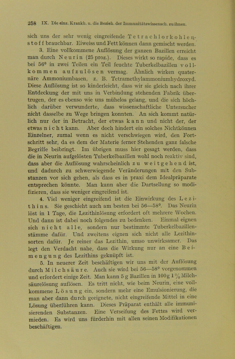 sich uns der sehr wenig eingreifende Tetrachlorkohlen- stoff brauchbar. Eiweiss und Fett können dann gemischt werden. 3. Eine vollkommene Auflösung der ganzen Bazillen erreicht man durch Neurin (25 proz.). Dieses wirkt so rapide, da.ss es bei 56 in zwei Teilen ein Teil feuchte Tuberkelbazillen voll- kommen aufzulösen vermag. Ähnlich wirken quater- näre Ammoniumbasen, z. B. Tetramethylammoniumhydroxyd. Diese Auflösung ist so kinderleicht, dass wir sie gleich nach ihrer Entdeckrmg der mit uns in Verbindung stehenden Fabrik über- trugen, der es ebenso wie uns mühelos gelang, mid die sich höch- lich darüber verwunderte, dass wissenschaftliche Untersucher nicht dasselbe zu Wege bringen konnten. An sich kommt natür- hch nur der in Betracht, der etwas kann und nicht der, der etwas nicht kann. Aber doch hindert ein solches Nichtkönnen Einzelner, zumal wenn es nicht verschwiegen wird, den Fort- schritt sehr, da es dem der Materie ferner Stehenden ganz falsche Begriffe beibringt. Im übrigen muss hier gesagt werden, dass die in Neurin aufgelösten Tuberkelbazillen wohl noch reaktiv sind, dass aber die Auflösung wahrscheinlich zu weitgehend ist, vmd dadurch zu schwerwiegende Veränderungen mit den Sub- stanzen vor sich gehen, als dass es in praxi dem Idealpräparate entsprechen könnte. Man kann aber die Dartsellung so modi- fizieren, dass sie weniger eingreifend ist. 4. Viel weniger eingreifend ist die Einwirkung des Lezi- thins. Sie geschieht auch am besten bei 56—58. Das Neurin löst in 1 Tage, die Lezithinlö.sung erfordert oft mehrere Wochen. Und dann ist dabei noch folgendes zu bedenken. Einmal eignen sich nicht alle, sondern nur bestimmte Tuberkelbazillen- stämme dafür. Und zweitens eignen sich nicht alle Lezithin- sorten dafür. Je reiner das Lezithin, umso unwirksamer. Das legt den Verdacht nahe, dass die Wirkung nur an eine Bei- mengung des Lezithins geknüpft ist. 5. In neuerer Zeit beschäftigen wir uns mit der Auflösung durch Milchsäure. Auch sie wird bei 56—58 vorgenommen und erfordert einige Zeit. Man kann 5 g Bazillen in 100g 1 % Milch- säurelösung auflösen. Es tritt nicht, wie beim Neurin, eine voll- kommene Lösung ein, sondern mehr eine Emulsionierung, die man aber dann durch geeignete, nicht eingreifende Mittel in eine Lösung überführen kann. Dieses Präparat enthält alle immuni- sierenden Substanzen. Eine Verseifung des Fettes wird ver- mieden. Es wird uns fürderhin mit allen seinen Modifikationen beschäftigen.