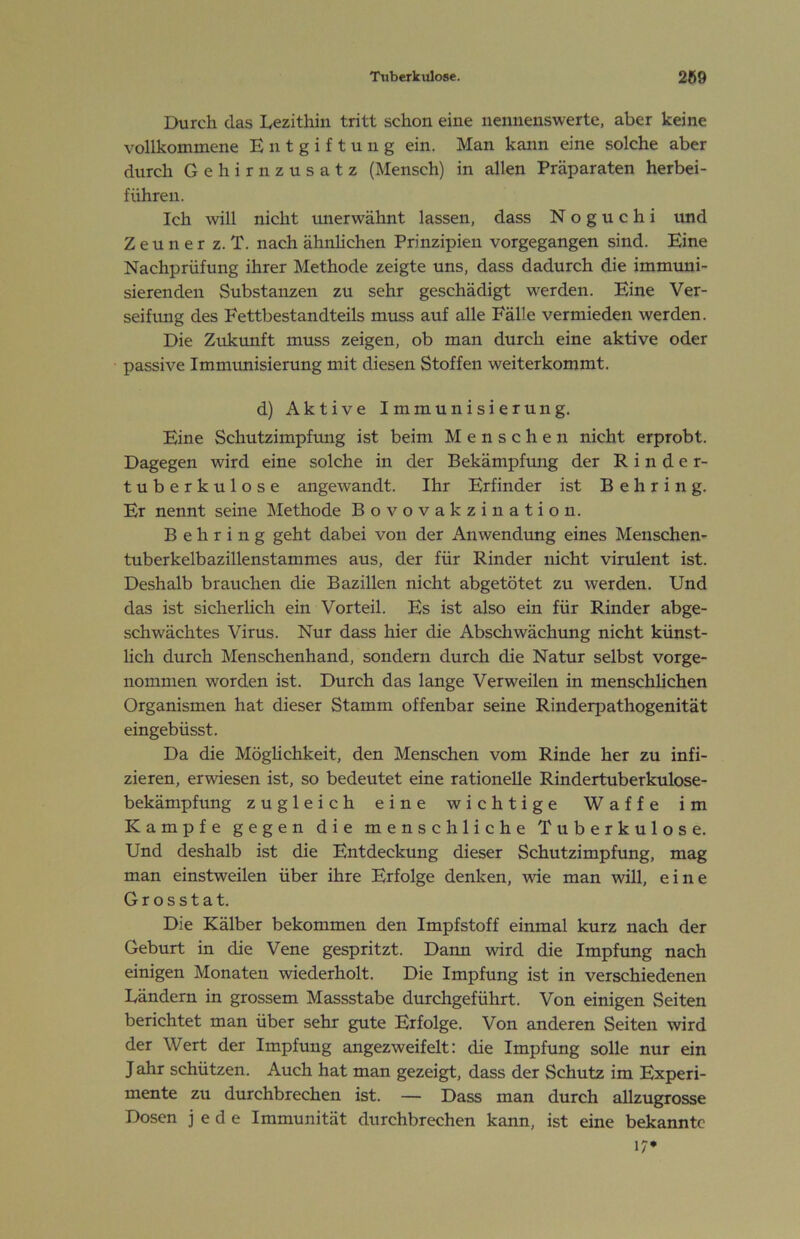 Durch das Lezithin tritt schon eine nennenswerte, aber keine vollkommene Entgiftung ein. Man kann eine solche aber durch Gehirnzusatz (Mensch) in allen Präparaten herbei- führen. Ich will nicht imerwähnt lassen, dass N o g u c h i und Z e u n e r z. T. nach ähnlichen Prinzipien vorgegangen sind. Eine Nachprüfung ihrer Methode zeigte uns, dass dadurch die immuni- sierenden Substanzen zu sehr geschädigt werden. Eine Ver- seifung des Fettbestandteils muss auf alle Fälle vermieden werden. Die Zukunft muss zeigen, ob man durch eine aktive oder passive Immunisierung mit diesen Stoffen weiterkommt. d) Aktive Immunisierung. Eine Schutzimpfung ist beim Menschen nicht erprobt. Dagegen wird eine solche in der Bekämpfung der Rinder- tuberkulose angewandt. Ihr Erfinder ist Behring. Er nennt seine Llethode Bovovakzination. Behring geht dabei von der Anwendung eines Meuschen- tuberkelbazillenstammes aus, der für Rinder nicht virulent ist. Deshalb brauchen die Bazillen nicht abgetötet zu werden. Und das ist sicherlich ein Vorteil. Es ist also ein für Rinder abge- schwächtes Virus. Nur dass hier die Abschwächung nicht künst- lich durch Menschenhand, sondern durch die Natur selbst vorge- nommen worden ist. Durch das lange Verweilen in menschlichen Organismen hat dieser Stamm offenbar seine Rinderpathogenität eingebüsst. Da die Möglichkeit, den Menschen vom Rinde her zu infi- zieren, erwiesen ist, so bedeutet eine rationelle Rindertuberkulose- bekänipfung zugleich eine wichtige Waffe im Kampfe gegen die menschliche Tuberkulose. Und deshalb ist die Entdeckung dieser Schutzimpfung, mag man einstweilen über ihre Erfolge denken, wie man will, eine Grosstat. Die Kälber bekommen den Impfstoff einmal kurz nach der Geburt in die Vene gespritzt. Dann wird die Impfung nach einigen Monaten wiederholt. Die Impfung ist in verschiedenen Ländern in grossem Massstabe durchgeführt. Von einigen Seiten berichtet man über sehr gute Erfolge. Von anderen Seiten wird der Wert der Impfung angezweifelt: die Impfung solle nur ein Jahr schützen. Auch hat man gezeigt, dass der Schutz im Experi- mente zu durchbrechen ist. — Dass man durch allzugrosse Dosen jede Immunität durchbrechen kann, ist eine bekannte 17*