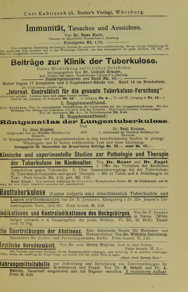 Immunität, Tatsachen und Aussichten. Von Dp. Hans Much, Oberarit am Eppendorfer Kranlcenhaui in Hamburg. Einzelpreis Mk. 1.70. Eine vorrUgliche Darstellung des heutigen Standes der gesamten Immunitätsforschung, die zur Wen Orientierung für len praktischen Arzt bestimmt und in den Würzburger Abhandl. aus dem Gesamtgebiet zur prakt. Medizin, IX. Bd , a . Heft 6/7 (Doppelheft) erschienen ist. Beiträge zur Klinik der Tuberkulose. Unter Mitwirkung zaiilreicher Gelehrten herausgegeben von Dp. Ludoph Brauer, ärztl. Direktor des allgem. Krankenhauses Eppendorf in Hamburg. Subskriptionspreis pro Band Mk. 16.—. Bisher liegen 17 komplette und 2 Supplement-Bände vor. Band 18 im Erscheinen. Die Subskribenten erhalten das , _ , . . ^ i zz „Internat. Centraliilatt für die gesamte Toöerkulose'Forscliang “‘‘JSÄ'S, Ä-Z.nz Mk- • II III- J-W“« I” Mk. u.-.l I. Supplementband. Kler-Petersen Über die numerischen Verhältnisse der Leukozyten bei der Lungentuberkulose. Mit einer Einleitung Uber Zählung der Leukozyten und deren Zahl bei Gesunden. Physiologisch-klinische Untersuchungen. Preis für Abonnenten Mk. 7.—, für Nichtabonnonten Mk. 8.40. II. Supplementband: Röntgenatlas den Lnngentnöenhknlose. Dr. Otto Ziegler, Dr. Paul Krause, Dirigierender Arzt der Heilstätte Heidehaus bei Und 1, Assistenzarzt der Heilstätte Heidehaus bei Hannover. Hannover. 61 Röntgenaufnahmen der Lungentuberkulose in den verschiedensten Stadien in photogr. Wiedergabe mit 61 Seiten erklärendem Text und einer Einleitung. Vorzugspreis für Abonnenten der Brauer’schen Beiträge Mk. 30.—, sonst Mk. 40.— . Klinische und experimentelle Studien zur Pathologie und Therapie ^der Tuberkulose im Kindesalter. I. Ulfer das Verhalten der kindlichen Tuberkulose gegen Tuberkulin. II. Über Immunitätsvorgänge bei der Tuberkulose. III. Tuberkulose-Immunität und spezif. Therapie. — Mit 11 Tafeln und 4 Abbildungen im Text. Preis brosch. Mk. 6.50, geb. Mk. 7.50. Mediz. Klinik.: Eine wertvolle Ergänzang des Bandelier-Roepkeschen Buches fär die Kinderpraxis und fflr eden, der beim Kinde iuberkulin anwenden will, anentbehrlich. Santtuiierkniose (Lupus vulgaris etc.) einschliesslich Tuberkulide und Lupus erythematodes von Ur. S. Jessner, Königsberg i. Pr. (Dr. Jessner’s Der- matologische Vortr., Heft 21). Preis brosch. M. 1.30. [ndikationsn und Kontraindikationen des Hochgehirges. J^^ürz burger Abhandl. a. d. Gesamtgebiet der prakt. Medizin. VI. Bd., 12. Heft.) preis 75 Pfg. Einzel- Die übertreibaneen der Abstinenz. '^'^teusche smdie für Mediziner und ii ■ .TiV -r,,^ Nichtmediziner. Von Dp. Wilhelm Sternberg, Spezialarzt für Zucker- und Verdauungskranke, Berlin. Preis brosch M. 2.40. ärztliche Beredsamkeit. Hughes, Arzt in Bad Soden. ^ _ I Preis brosch. M. 1.—. - Verfasser gibt jenen Kollegen, die der Redegewandtheit ermangeln, eine Anleitung, in so manchen schwierigen dllen, welche die Ausübung der Präzis bringt, zur rechten Zeit das rechte Wort zu sagen. „Bayer, ärztl. Korretp.-Blatt.“ tabrQnnSmittßltabßllß Aufstellung und Berechnung von Diätverordnungen für ” Krankenhaus und Praxis. Von Dr. H. Schall und Dr. A. Helslep. Dauerhaft ausgeslattet und mit Register versehen. 2. verbesserte Auflage. Preis M. 2.50. ^