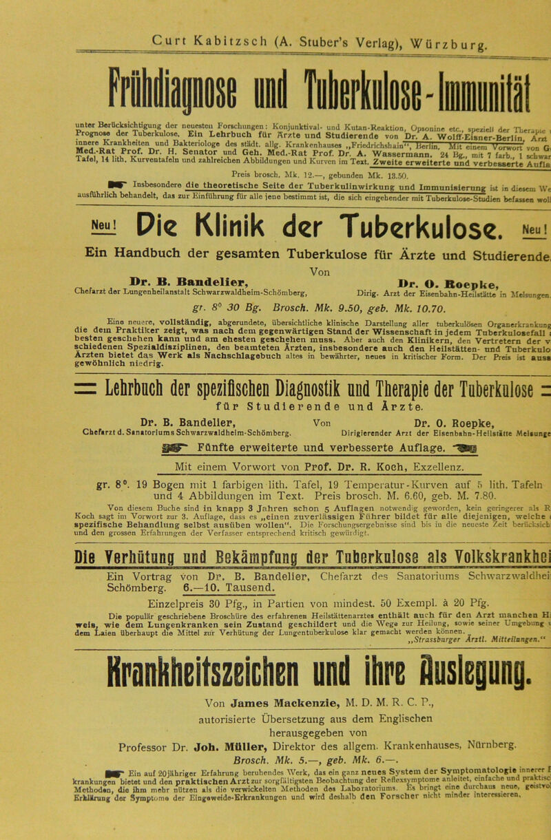 unter BerU^ichtipng der n^esteu Forschungen: KonjunVtival- und KuUn-Reaktion, Üp.onine etc., speziell der Therau.e , Prognose der Tuberkulose. Ein Lehrbuch für Ärzte und Studierende von Dr. A. Wolff-ElBner-Berlin Arzt allg. Krankenhauses „Friedrichshain“ Jlerim. Mit einem Vorwort^on G, Med.-Rat Prof. Dr. H. Senator und Geh. Med.-Rat Prof. Dr. A. Wassermann. 24 Hg., mit 7 färb., 1 schwär iVü.ü T> —. f l —j ,1 . > jTjui. iji. Ä. Wassermann. Z4 ug., mit 7 larb.. 1 schwär Tafel, 14 hth. Kurventafeln und zahlreichen Abbildungen und Kurven im Text. Zweite erweiterte und verbesserte Aufla Preis brosch. Mk. 12.—, gebunden Mk. 13.50. ■W Insbesondere die theoretische Seite der Tuberknlinwirkung und Immunisierung ist in diesem We ausführlich behandelt, das zur Einführung für alle iene bestimmt ist, die sich eingehender mit Tuberkulose-Studien befassen woU Neu! Pie Klinik der Tuberkulose. Ein Handbuch der gesamten Tuberkulose für Ärzte und Studierende, Von Dr. B. Bandelier, Dr. O. Boepke, Chefarzt der Lungenheilanstalt Schwarzwaldheim-Sch5mberg, Dirig. Arzt der Eisenbahn-Heilstätte in Melsungen. gr. S® 30 Bg. Brosch. Mk. 9.50, geh. Mk. 10.70. Eine neuere, vollständig, abgerundete, übersichtliche klinische Darstellung aller tuberkulösen Organerkrankung die dem Praktiker zeigt, was nach dem gegenwärtigen Stand der Wissenschaft in jedem Tuberkulosefall t besten geschehen kann und am ehesten geschehen muss. Aber auch den Klinikern, den Vertretern der v schiedenen Spezialdisziplinen, den beamteten Ärzten, insbesondere auch den Heilstätten- und Tuberknlo Ärzten bietet das Werk als Nachschlagebuch altes in bewährter, neues in kritischer Form. Der Preis ixt anss gewöhnlich niedrig. = LebrbDCli der speziflscben Diagnostik nnd Therapie der Tnberkniose = für Studierende und Ärzte. Dr. B. Bandelier, Von Dr. 0. Roepke, Chefarzt d. Sanatoriums Schwarzwaldheim-Schömberg. Dirigierender Arzt der Eisenbahn-Heilstätte Melaunge Fünfte erweiterte und verbesserte Auflage. '^SEq Mit einem Vorwort von Prof. Dr. R. Koch, Exzellenz. gr. 8°. 19 Bogen mit 1 farbigen lith. Tafel, 19 Temperatur - Kurven auf 5 lith. Tafeln und 4 Abbildungen im Text. Preis brosch. M. 6.60, geb. M. 7.80. Von diesem Buche sind in knapp 3 Jahren schon 5 Auflagen notwendig geworden, kein geringerer .nls R Koch sagt im Vorwort zur 3. Auflage, dass es „einen zuverlässigen Führer bildet für eile diejenigen, welche i spezifische Behandlung selbst ausüben wollen“. Die Forschungsergebnisse sind bis in die neueste Zeit berüclisicb- und den grossen Erfahrungen der Verfasser entsprechend kritisch gewürdigt. Die Yerhütnng nnd Bekämpfnng der Tnherknlose als Volkskrankhei Ein Vortrag von Dp. B. Bandelier, Chefarzt de.s Sanatoriums Schwarzwaldheii Schömberg. 6.—10. Tausend. Einzelpreis 30 Pfg., in Partien von mindest. 50 Exempl. ä 20 Pfg. Die populär geschriebene Broschüre des erfahrenen Heilstättenarztes enthält auch für den Arzt manchen Hi weis, wie dem Lungenkranken sein Zustand geschildert und die Wega zur Heilung, sowie seiner Umgebung i dem Laien überhaupt die Mittel zur Verhütung der Lungentuberkulose klar gemacht werden können. _ „Strassbarger Arztl. Mitteilangen. Kranbheitszeichen und ihre Auslegung. Von James Mackenzie, M. D. M. R. C. P., autorisierte Übersetzung aus dem Englischen herausgegeben von Professor Dr. Job. Müller, Direktor des allgem. Krankenhauses, Nürnberg. Brosch. Mk. 5.—, geb. Mk. 6.—. ■V* Ein auf 20jäbr!ger Erfahrung beruhendes Werk, das ein g.Tnz neues System der Symptomatologie innerer I krankungen bietet und den praktischen Arzt zur sorgfältigsten Beobachtung der Reflexsymptome anleitet, einfache und pralrtisci Methoden, die ihm mehr nützen als die verwickelten Methoden des Laboratoriums. Es bringt eine durenaut neue, geistvol ErkUrung der Symptome der Eingeweide-Erkrankungen und wird deshalb den Forscher nicht minder interessieren,