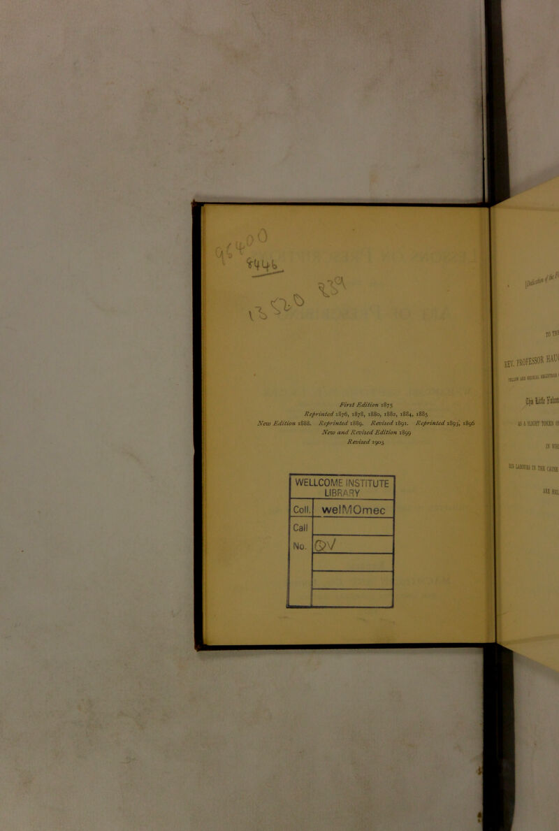 First Edition 1875 Reprinted 1876, 1878, i88o, 1882, 1884, 1885 New Edition 1888. Reprinted 1889. Revised 1891. Reprinted 1893, 1896 New and Revised Edition 1899 Revised 1903 WELLCOME INSTITUTE LIBRARY Coll. welMOmec Call No. J ©V