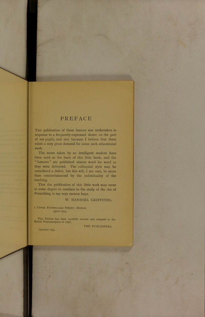 PREFACE The publication of these lessons was undertaken in response to a frequently-expressed desire on the part of my pupils, and also because I believe that there exists a very great demand for some such educational work. The notes taken by an intelligent student have been used as the basis of this little book, and the “ Lessons ” are published almost word for word as they were delivered. The colloquial style may be considered a defect, but this will, I am sure, be more than counterbalanced by the individuality of the teaching. That the publication of this little work may serve in some degree to conduce to the study of the Art of Prescribing is my very earnest hope. W. HANDSEL GRIFFITHS. 2 Upper Fitzwilliam Street, Dublin. April 1875. This Edition has been carefully revised and adapted to the British Pharmacopoeia of 1898. TPIE PUBLISHERS. September 1899.