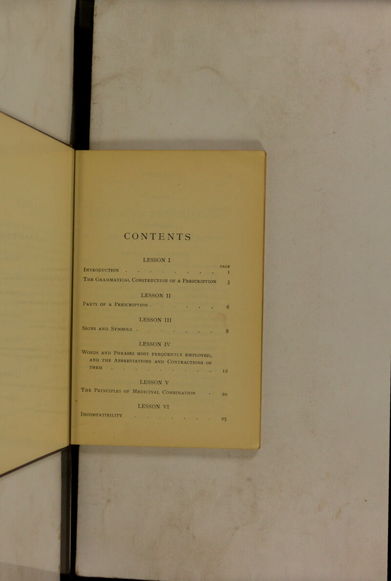 CONTENTS LESSON I Introduction The Grammatical Construction of a Prescription LESSON II Parts of a Prescription LESSON III Signs and Symbols LESSON IV Words and Phrases most frequently employed, AND THE Abbreviations and Contractions of THEM • • . . . LESSON V The Principles of Medicinal Combination LESSON VI PAGE I 3 6 8 12 20 Incompatibility 25