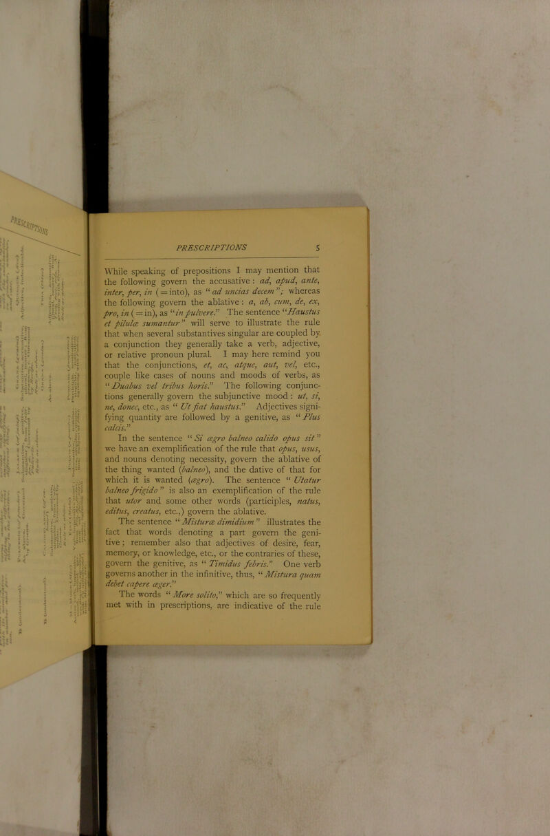 While speaking of prepositions I may mention that the following govern the accusative: ad, apud, ante, inter, per, in (= into), as “ ad nncias decetn whereas the following govern the ablative: a, ab, cum, de, ex, pro, in (= in), as “inpulvereT The sentence “Haustus et pihdce sumantur will serve to illustrate the rule that when several substantives singular are coupled by a conjunction they generally take a verb, adjective, or relative pronoun plural. I may here remind you that the conjunctions, et, ac, atque, aut, vel, etc., couple like cases of nouns and moods of verbs, as “ Duabus vel t?-ibus horisP The following conjunc- tions generally govern the subjunctive mood : ut, si, fie, donee, etc., as “ Ut fiat haustus.” Adjectives signi- fying quantity are followed by a genitive, as “Plus calcis.” In the sentence “ Si cegro balneo calido opus sit ” we have an exemplification of the rule that opus, usus, arid nouns denoting necessity, govern the ablative of the thing wanted {balneo), and the dative of that for which it is wanted {cegro). The sentence “ Utatur balneo frigido ” is also an exemplification of the rule that utor and some other words (participles, natus, editus, creatus, etc.,) govern the ablative. The sentence “ Misturce dimidium ” illustrates the fact that words denoting a part govern the geni- tive ; remember also that adjectives of desire, fear, memory, or knowledge, etc., or the contraries of these, govern the genitive, as “ Timidus febris.” One verb governs another in the infinitive, thus, “ Mistura guam debet capere ceger.” The words “ More solito, which are so frequently met with in prescriptions, are indicative of the rule