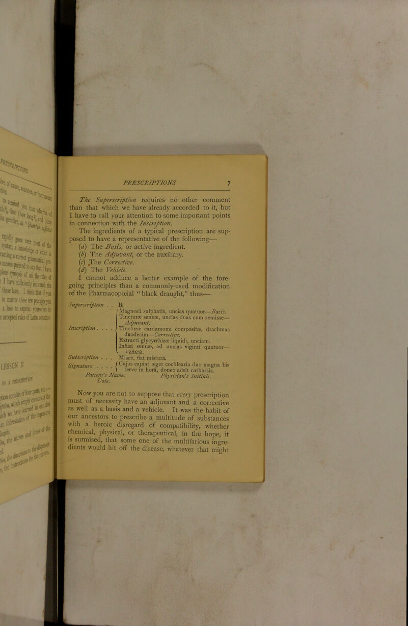 wsa««ri‘:*; pre- plete ^J^ops'scfaZ/tbenilesof • f li2ve sufficientlj indicated the ’ these laws, to master a loss to e.\press yotirsdres in e accepted rules of Latin construe- The Superscription requires no other comment than that which we have already accorded to it, but I have to call your attention to some important points in connection with the Inscription. The ingredients of a typical prescription are sup- posed to have a representative of the following— {a) The Basis, or active ingredient. (b) The Adjuvant, or the auxiliary. {c) .The Corrective. (d) The Vehicie. I cannot adduce a better example of the fore- going principles than a commonly-used modification of the Pharmacopoeial “ black draught,” thus— Superscription . Insc7'iption. . . Subscription . . 'Magnesii siilphatis, uncias quatuor—Basis. TinctursE sennas, uncias duas cum semisse— Adjuvant. . Tincturse cardamomi conipositse, drachmas duodecim—■ Corrective. Extract! glycyrrhizae liquid!, unciam. Infusi sennee, ad uncias viginti quatuor— V. Vehicle. Misce, fiat mistura. Signature .... f capiat asger cochlearia duo magna bis \ terve in hora, donee adsit catharsis. Patients Name. Physician's Initials, Date. Now you are not to suppose that every prescription must of necessity have an adjuvant and a corrective as well as a basis and a vehicle. It was the habit of our ancestors to prescribe a multitude of substances with a heroic disregard of compatibility, whether chemical, physical, or therapeutical, in the hope, it is surmised, that some one of the multifarious ingre- dients would hit off the disease, whatever that might