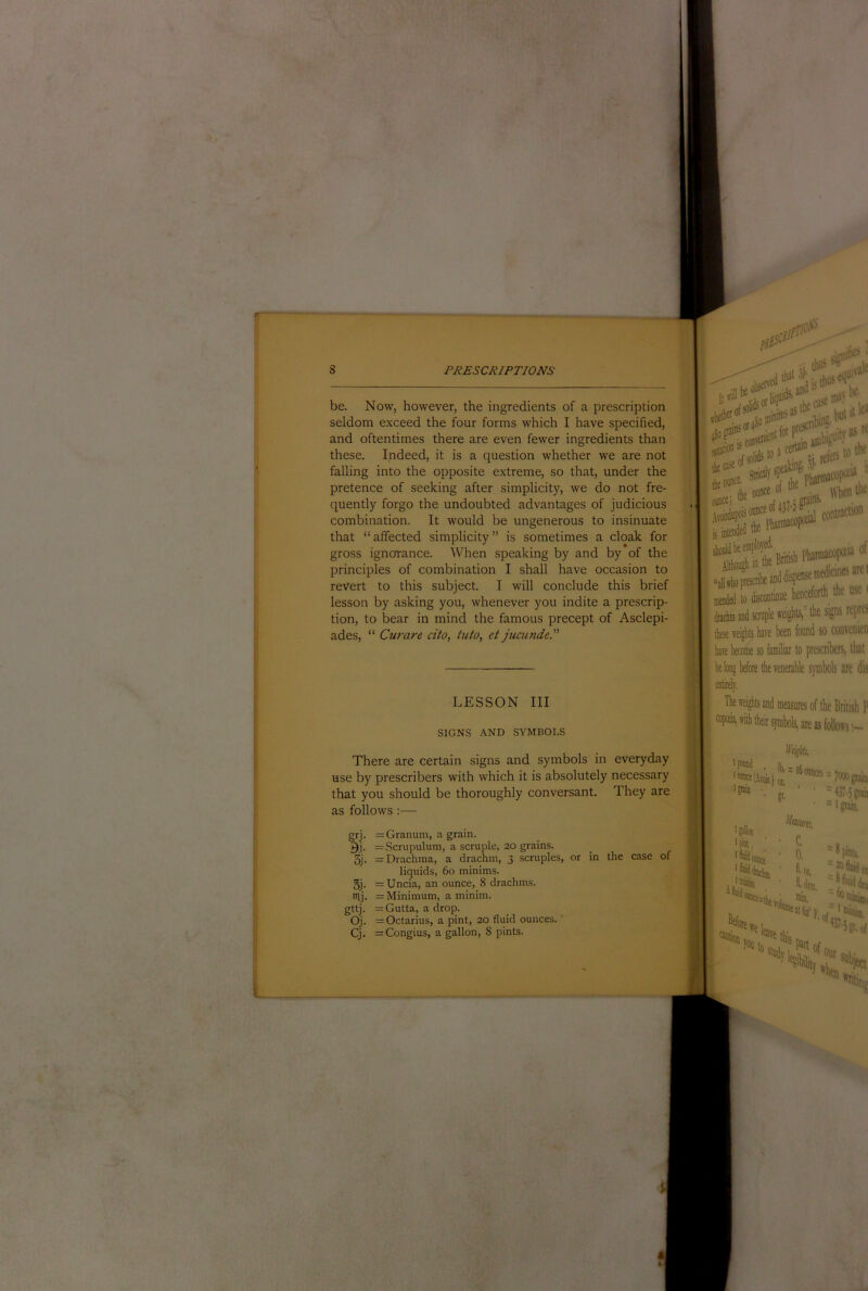 I i 8 PRESCRIPTIONS be. Now, however, the ingredients of a prescription seldom exceed the four forms which I have specified, and oftentimes there are even fewer ingredients than these. Indeed, it is a question whether we are not falling into the opposite extreme, so that, under the pretence of seeking after simplicity, we do not fre- quently forgo the undoubted advantages of judicious combination. It would be ungenerous to insinuate that “ affected simplicity ” is sometimes a cloak for gross ignorance. When speaking by and by of the principles of combination I shall have occasion to revert to this subject. I will conclude this brief lesson by asking you, whenever you indite a prescrip- tion, to bear in mind the famous precept of Asclepi- ades, “ Curare cito, tuto, et jucunde.” dnctuD and scniple weights,” the signs rtpre' these weights have been found so convenien have become so famfliar to prescribers, that belong before the venerable symbols are dis LESSON III SIGNS AND SYIMBOLS The weights and measures of the British? with their symbols, are as follows There are certain signs and symbols in everyday use by prescribers with which it is absolutely necessary that you should be thoroughly conversant. They are as follows:— i = = 7000 grab, gr, ' ' '437-S?;ij ■ =ipiin. ^Imurn grj- 9.1- 3j. 5j. nvj. gttj- Oj. = Granum, a grain. = Scrupulutn, a scruple, 20 grains. = Drachma, a drachm, 3 scruples, or liquids, 60 minims. = Uncia, an ounce, 8 drachms. =: Minimum, a minim. = Gutta, a drop. = Octarius, a pint, 20 fluid ounces. '