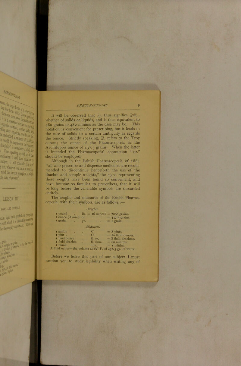 ^mbination I sy [ Iwiicon 3 yoU| whenever you min/] I* 7/u, lull), il jmuil! SIGN'S AND SYMBOLS .umiiahlvcon'-eisBi’t- are jdraMJ* I (lUllCti ^ a mini®* W JO fluid It will be observed that sj. thus signifies oviij., whether of solids or liquids, and is thus equivalent to 480 grains or 480 minims as the case may be. d'his notation is convenient for prescribing, but it leads in the case of solids to a certain ambiguity as regards the ounce. Strictly speaking, §j. refers to the Troy ounce; the ounce of the Pharmacopoeia is the Avoirdupois ounce of 437.5 grains. When the latter ' is intended the Pharmacopoeial contraction “oz.” should be employed. Although in the British Pharmacopoeia of 1864 “ all who prescribe and dispense medicines are recom- mended to discontinue henceforth the use of the drachm and scruple weights,” the signs representing these weights have been found so convenient, and have become so familiar to prescribers, that it will be long before the venerable symbols are discarded entirely. The weights and measures of the British Pharma- copoeia, with their symbols, are as follows :— Weights. I pound lb. = 16 ounces = 7000 grains. I ounce (Avoir.) oz. = 437-5 grains. I grain gr- Measures. = I grain. I gallon C. = 8 pints. I pint . 0. = 20 fluid ounces. I fluid ounce fl. oz. = 8 fluid drachms. I fluid drachm fl. drm. = 60 minims. I minim min. = I minim. fluid ounce = the volume at 62° F. of 437.5 gr. of water. Before we leave this part of our subject I must caution you to study legibility when writing any of