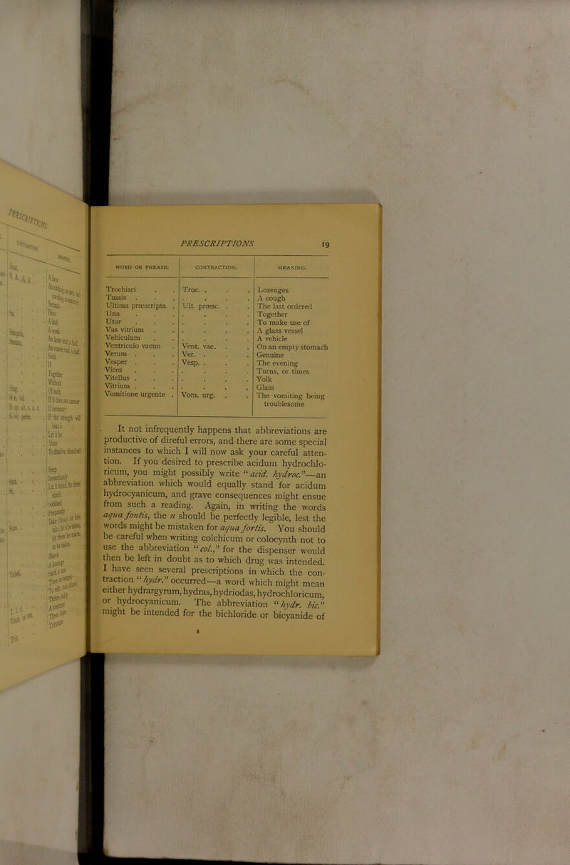 Nng. N n. Si op. sit, s, ' Si w. perm, Stal. St. ., Sum. I ■TabeL Li T.i Tiui Tnt- ottia. Slfcp Ininiedi . Lei it stand, Is stand Subdued frequently Takepl'' ■ iitbf ibeuiffl. tobd*” Abo« To Tbn« daily ^\tinc®* IflireedJy^ Ititum® WORD OR PHRASE. CONTRACTION, MEANING. Trochisci Troc. . Lozenges Tussis A cough Ultima prsescripta . Ult. prassc. . The last ordered Una Together Utor • • . . To make use of Vas vitrium A glass vessel Vehiculum A vehicle Ventriculo vacuo Vent. vac. On an empty stomach Verum . Ver. Genuine Vesper . Vesp. . The evening Vices • • . . Turns, or times Vitellus . . Yolk Vitrium . • • • Glass Vomitione urgente . Vom. urg. The vomiting being troublesome V It not infrequently happens that abbreviations are productive of direful errors, and there are some special instances to which I will now ask your careful atten- tion. If you desired to prescribe acidum hydrochlo- ricum, you might possibly write '•'•acid, hydroci'—an abbreviation which would equally stand for acidum hydrocyanicum, and grave consequences might ensue from such a reading. Again, in writing the words aqua fontis^ the n should be perfectly legible, lest the words might be mistaken for aqua forth. You should be careful when writing colchicum or colocynth not to use the abbreviation  col. f for the dispenser would then be left in doubt as to which drug was intended. I have seen several prescriptions in which the con- traction • hydrT occurred—a word which might mean either hydrargyrum, hydras, hydriodas, hydrochloricum, or hydrocyanicum. The abbreviation  hydr. bic.” might be intended for the bichloride or bicyanide of