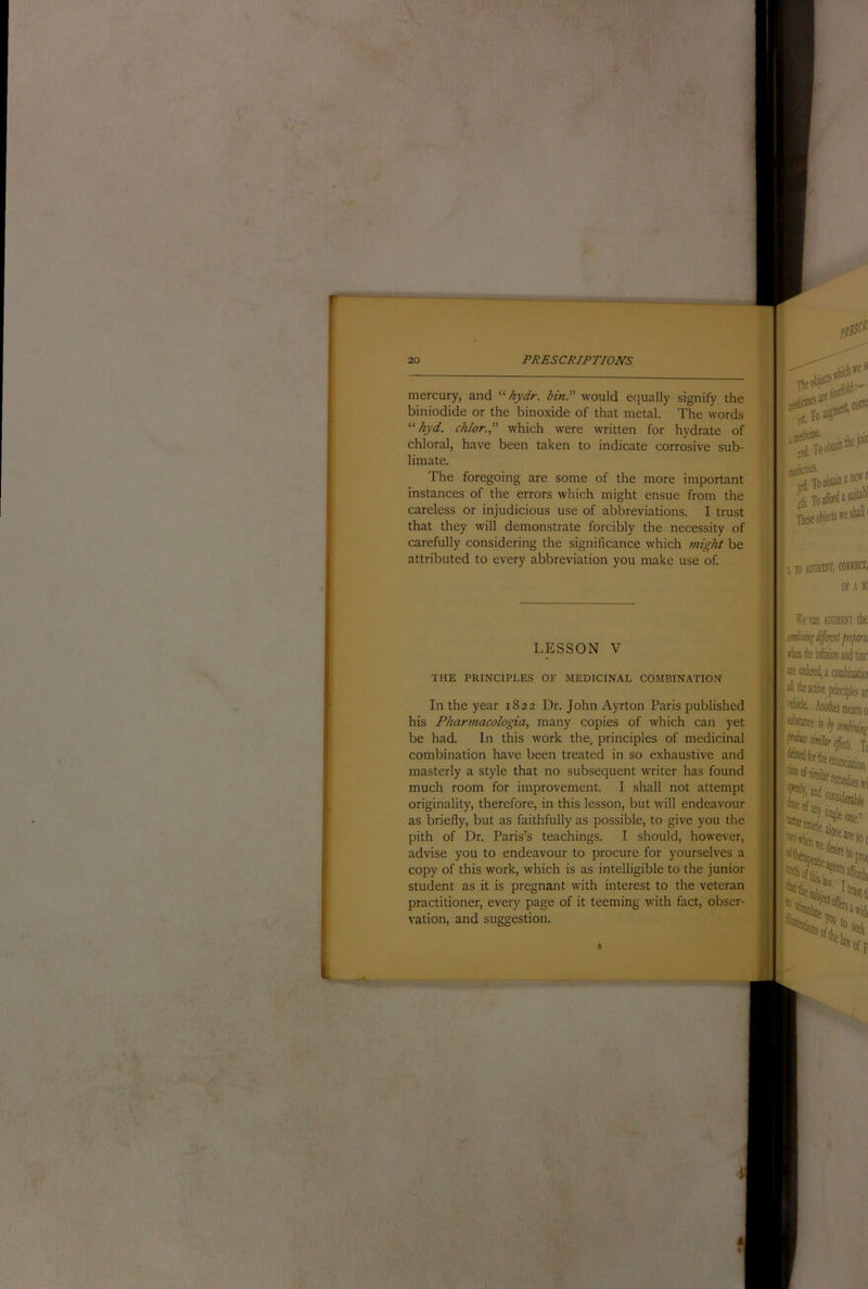 mercury, and hydr. bin.''' would equally signify the biniodide or the binoxide of that metal. The words hyd. chlor. which were written for hydrate of chloral, have been taken to indicate corrosive sub- limate. The foregoing are some of the more important instances of the errors which might ensue from the careless or injudicious use of abbreviations. I trust that they will demonstrate forcibly the necessity of carefully considering the significance which might be attributed to every abbreviation you make use of. LESSON V THE PRINCIPLES OF MEDICINAL COMBINATION J '•It In the year 1822 Dr. John Ayrton Paris published his Pharmacologia, many copies of which can yet be had. In this work the, principles of medicinal combination have been treated in so exhaustive and masterly a style that no subsequent writer has found much room for improvement. I shall not attempt originality, therefore, in this lesson, but will endeavour as briefly, but as faithfully as possible, to give you the pith of Dr. Paris’s teachings. I should, however, advise you to endeavour to procure for yourselves a copy of this work, which is as intelligible to the junior student as it is pregnant with interest to the veteran practitioner, every page of it teeming with fact, obser- vation, and suggestion. ■ in£S^ foW dicinS- 4 To obtain a nw asiiitabi we shall I L10 Ai'ciim, OF A Ml We can aucmexi the firtjiam fbtheinfoionand tinci are ordered a i . ns ar '^We. .bother means 0 Tf J.1 * • nciation i! % and wi 1 htoiii nresoc 5tetopro( '^1 trust (I * b serf Stvfa . bli id( Ik off