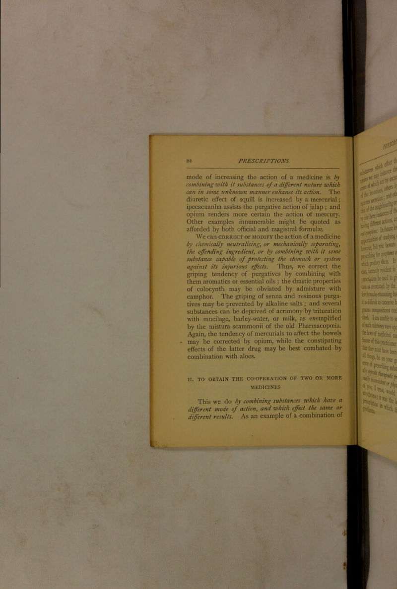 mode of increasing the action of a medicine is by combining with it substances of a different nature which can in some unknown manner enhance its action. The diuretic effect of squill is increased by a mercurial; ipecacuanha assists the purgative action of jalap ; and opium renders more certain the action of inercur)'. Other examples innumerable might be quoted as afforded by both official and magistral formulae. We can correct or modify the action of a medicine by chemically neutralising, or mechanically separating, the offending ingredient, or by combining with it some substance capable of protecting the stomach or system against its injurious effects. Thus, we correct the griping tendency of purgatives by combining with them aromatics or essential oils the drastic properties of colocynth may be obviated by admixture with camphor. The griping of senna and resinous purga- tives may be prevented by alkaline salts; and several substances can be deprived of acrimony by trituration with mucilage, barley-water, or milk, as exemplified by the mistura scammonii of the old Pharmacopoeia. Again, the tendency of mercurials to affect the bowels may be corrected by opium, while the constipating effects of the latter drug may be best combated by combination with aloes. B15C0® joftt ail toaffi sof5hiii]f'''8* ptescni tom as recounted by the feifonnulsemaKitingfro: it is difficult to conceive b dited. lanninabletosa coi II. TO OBTAIN THE CO-OPERATION OF TWO OR MORE MEDICINES This we do by combining substances which have a different mode of action, and which effect the same or different results. As an example of a combination of awrof 5 practitioner ^nrast have been on your I