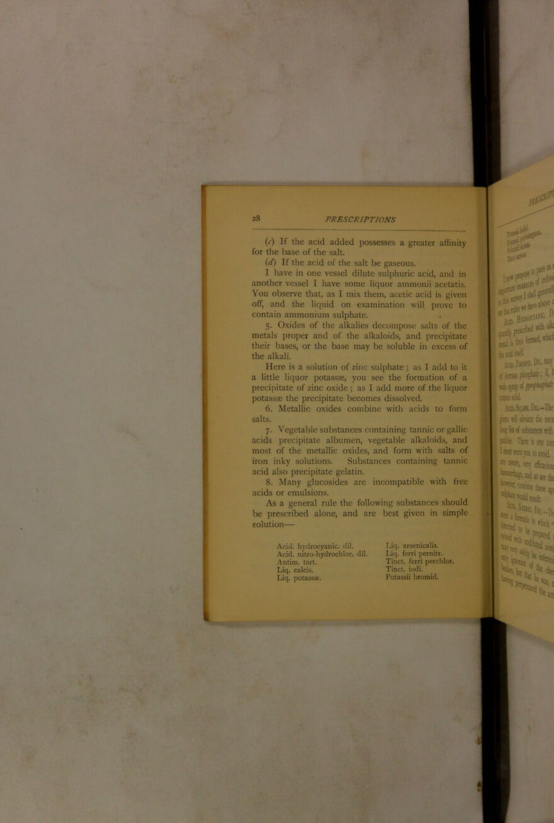 (c) If the acid added possesses a greater affinity for the base of the salt. (d) If the acid of the salt be gaseous. I have in one vessel dilute sulphuric acid, and in another vessel I have some liquor ammonii acetatis. You observe that, as I mix them, acetic acid is given off, and the liquid on examination will prove to contain ammonium sulphate. 5. Oxides of the alkalies decompose salts of the metals proper and of the alkaloids, and precipitate their bases, or the base may be soluble in excess of the alkali. Here is a solution of zinc sulphate; as I add to it a little liquor potassas, you see the formation of a precipitate of zinc oxide ; as I add more of the liquor potassse the precipitate becomes dissolved. 6. Metallic oxides combine with acids to form salts. 7. Vegetable substances containing tannic or gallic acids precipitate albumen, vegetable alkaloids, and most of the metallic oxides, and form with salts of iron inky solutions. Substances containing tannic acid also precipitate gelatin. 8. Many glucosides are incompatible with free acids or emulsions. As a general rule the following substances should be prescribed alone, and are best given in simple solution— Add. hydrocyanic, dil. Acid, nitro-hydrochlor. dil. Antim. tart. Liq. calcis. Liq. potassse. Liq. arsenicalis. Liq. ferri pernitr. Tinct. ferri perchlor. Tinct. iodi. Potassii bromid. jtiie roles p iciD. prescntai ^ add itself' Hti 1 i .to.SimDiL-The ! gken Kill obiiate the nece : long Ik of substances with . pitiblfc There is one coir “I Imthl warn you to avoid.