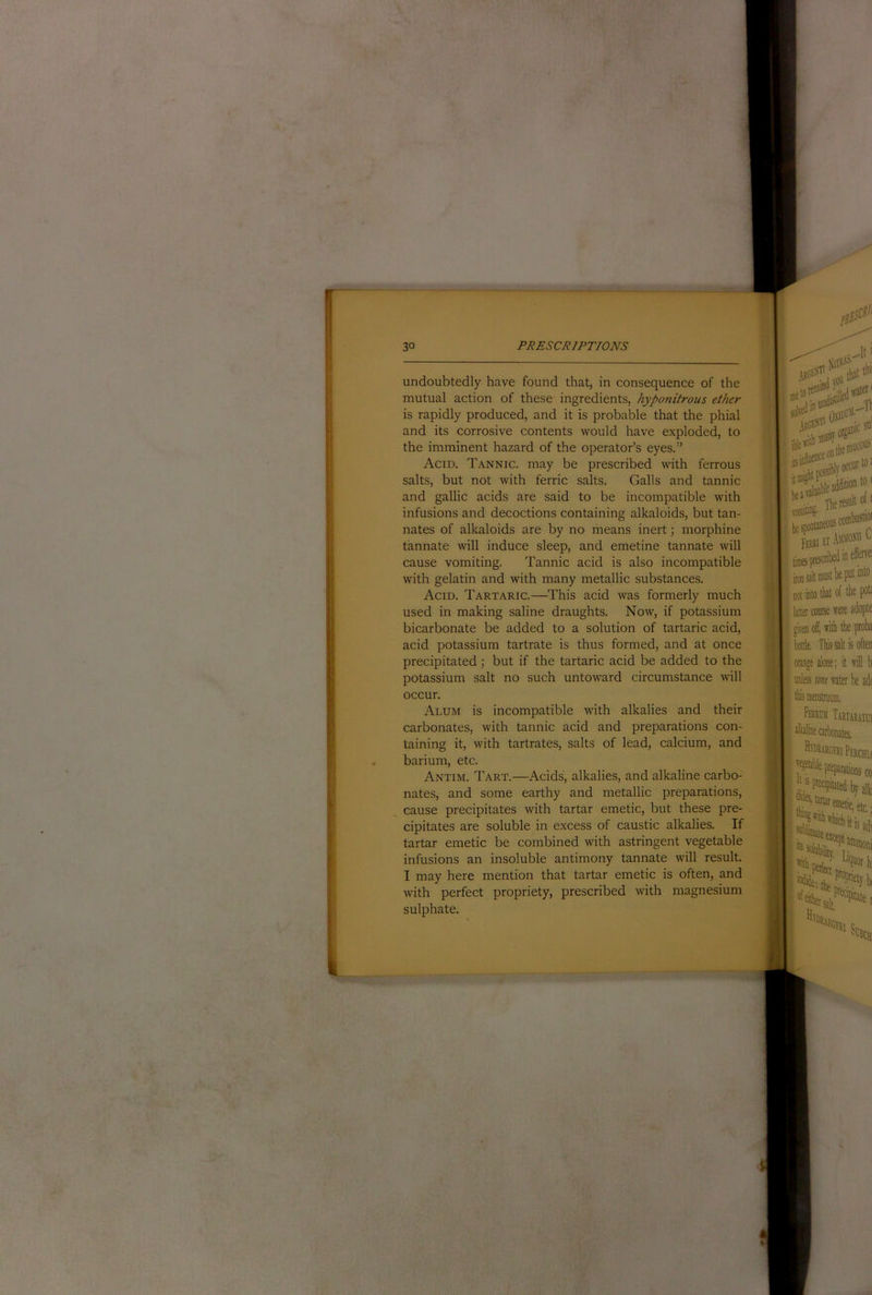 undoubtedly have found that, in consequence of the mutual action of these ingredients, hyponitrous ether is rapidly produced, and it is probable that the phial and its corrosive contents would have exploded, to the imminent hazard of the operator’s eyes.” Acid. T.-^nnic. may be prescribed with ferrous salts, but not with ferric salts. Galls and tannic and gallic acids are said to be incompatible with infusions and decoctions containing alkaloids, but tan- nates of alkaloids are by no means inert; morphine tannate will induce sleep, and emetine tannate will cause vomiting. Tannic acid is also incompatible with gelatin and with many metallic substances. Acid. Tartaric.—This acid was formerly much used in making saline draughts. Now, if potassium bicarbonate be added to a solution of tartaric acid, acid potassium tartrate is thus formed, and at once precipitated; but if the tartaric acid be added to the potassium salt no such untoward circumstance will occur. Alum is Incompatible with alkalies and their carbonates, with tannic acid and preparations con- taining it, with tartrates, salts of lead, calcium, and barium, etc. Antim. Tart.—Acids, alkalies, and alkaline carbo- nates, and some earthy and metallic preparations, cause precipitates with tartar emetic, but these pre- cipitates are soluble in excess of caustic alkalies. If tartar emetic be combined with astringent vegetable infusions an insoluble antimony tannate will result. I may here mention that tartar emetic is often, and with perfect propriety, prescribed with magnesium sulphate.