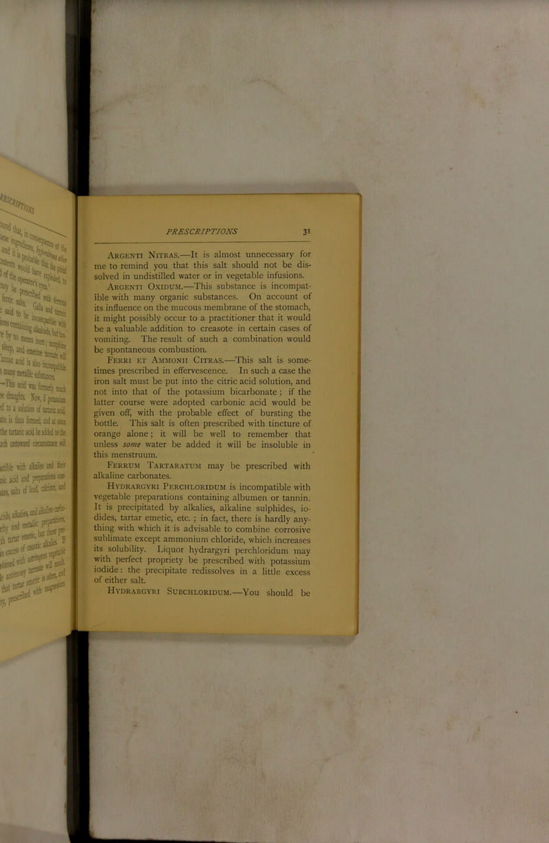 >5 dniiighls. Noff, if potassium to a solution of tartaric acid, ate is thus formed, and at once the tartaric acid be added to the jch untoward circumstance will latible with alhlies and their nic acid and preparations con- salts of lead, Argenti Nitras.—It is almost unnecessary for me to remind you that this salt should not be dis- solved in undistilled water or in vegetable infusions. Argenti Oxiduim.—This substance is incompat- ible with many organic substances. On account of its influence on the mucous membrane of the stomach, it might possibly occur to a practitioner that it would be a valuable addition to creasote in certain cases of vomiting. The result of such a combination would be spontaneous combustion. Ferri et AivirviONii Citras.—This salt is some- times prescribed in effervescence. In such a case the iron salt must be put into the citric acid solution, and not into that of the potassium bicarbonate; if the latter course were adopted carbonic acid would be given off, with the probable effect of bursting the bottle. This salt is often prescribed with tincture of orange alone; it will be well to remember that unless some water be added it will be insoluble in this menstruum. Ferrum Tartaratum may be prescribed with alkaline carbonates. Hydrargyri Perchloridum is incompatible with vegetable preparations containing albumen or tannin. It is precipitated by alkalies, alkaline sulphides, io- dides, tartar emetic, etc.; in fact, there is hardly any- thing with which it is advisable to combine corrosive sublimate except ammonium chloride, which increases its solubility. Liquor hydrargyri perchloridum may with perfect propriety be prescribed with potassium iodide: the precipitate redissolves in a little excess of either salt. Hydrargyri Suechloridum.—You should be