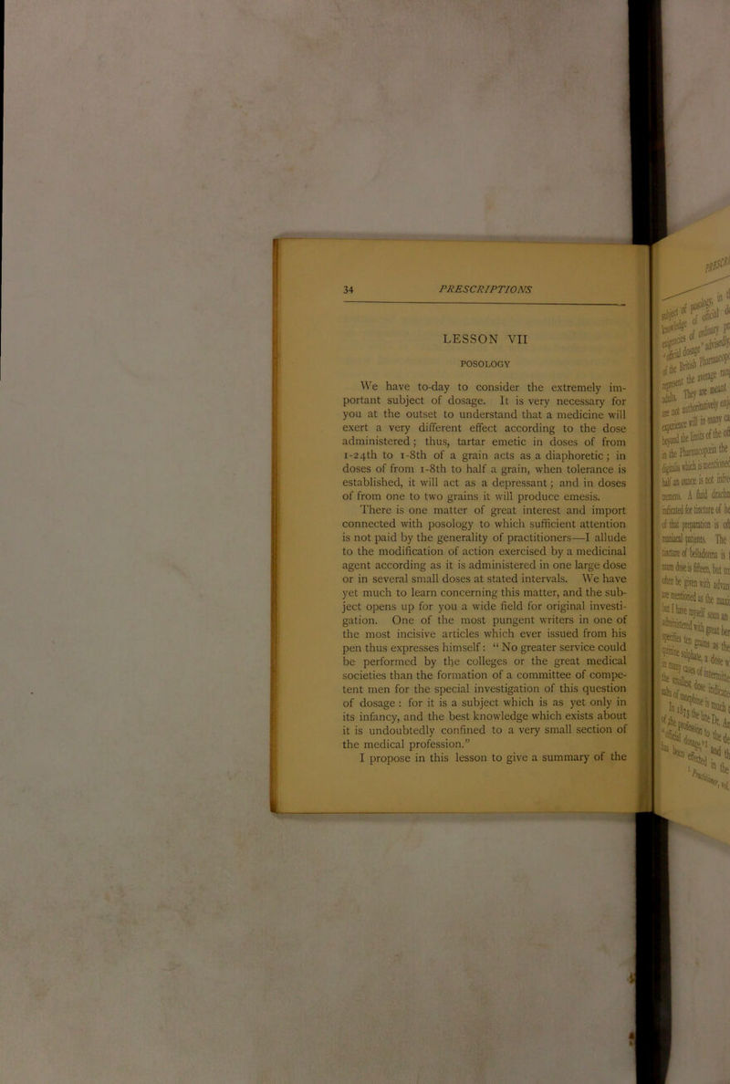LESSON VII POSOLOGY We have to-day to consider the extremely im- portant subject of dosage. It is very necessary for you at the outset to understand that a medicine will exert a very different effect according to the dose administered; thus, tartar emetic in doses of from i-24th to i-8th of a grain acts as a diaphoretic; in doses of from i-8th to half a grain, when tolerance is established, it will act as a depressant; and in doses of from one to two grains it will produce emesis. There is one matter of great interest and import connected with posology to which sufficient attention is not paid by the generality of practitioners—I allude to the modification of action exercised by a medicinal agent according as it is administered in one large dose or in several small doses at stated intervals. We have yet much to learn concerning this matter, and the sub- ject opens up for you a wide field for original investi- gation. One of the most pungent writers in one of the most incisive articles which ever issued from his pen thus expresses himself; “ No greater service could be performed by the colleges or the great medical societies than the formation of a committee of compe- tent men for the special investigation of this question of dosage : for it is a subject which is as yet only in its infancy, and the best knowledge which exists about it is undoubtedly confined to a very small section of the medical profession.” I propose in this lesson to give a summary of the i laK an (MDce is M j tremens. A ■ of tkt prepantioi mmd patients. ) tiactiiieofbelladoi