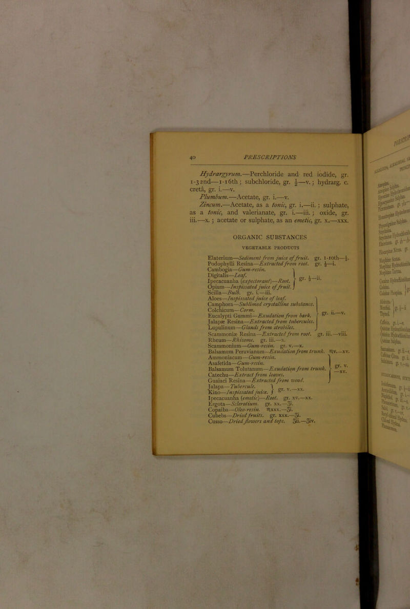 Hydrargyrum.—Perchloride and red iodide, gr. 1-32nd—i-i6th; subchloride, gr. J—v.; hydrarg. c. creta, gr. i.—v. Plumbmn.—Acetate, gr. i.—v. Zincum.—Acetate, as a tonic, gr. i.—ii. ; sulphate, as a tonic, and valerianate, gr. i.—iii.; oxide, gr. iii.—X.; acetate or sulphate, as an emetic, gr. x.—xxx. ORGANIC SUBSTANCES VEGETABLE PRODUCTS gr- Elaterium—Sediment from juice of fruit, gr. i-ioth— Podophylli Resina—Extractedfrom root. gr. ^—i. Cambogia—Gum-reshi. ^ Digitalis—Z«a/. [ Ipecacuanha (expectorant)—Root. 1 ‘ 2 Opium—Inspissated juice of fruit. ) Scilla—Btdd. gr. i.—iii. Aloes—Inspissated juice of leaf. Camphora—Sublimed crystalline substance. Colchicum— Corm. Eucalypti Gumnii—Exudation from bark. Jalapae Resina—Extrcutedfrom tubercules. Lupulinum—Glands from strobiles. Scammoniae Resina—Extrcuted from root. gr. iii.—viii. Rheum—Rhizome, gr. iii.—x. Scammonium—Gum-resin, gr. v.—x. Balsamum 'Pex\.\\\z.n\xm—Exudation fro7U trunk, niv xv, Ammoniacum— Gum-resin. Asafetida—Gum-resin. Balsamum Tolutanum—Extidaiion from trunk. Catechu—ExBact from leaves. Guaiaci Resina—Extracted from wood. ]2\z.'p7i.—Tubercule. \ pr v —xx Kino—Inspissated juice. / ® ' ' Ipecacuanha (emetic)—Root. gr. xv.—xx. Eigota—Sclerotium. gr. xx.—Si- Copaiba—Oleo-resin. iilxxx.—5'- Cubebs—Driedfruits, gr. xxx.—5i- Cusso—Dried flowers and tops. 5ii-—5iv. gr- -XV.