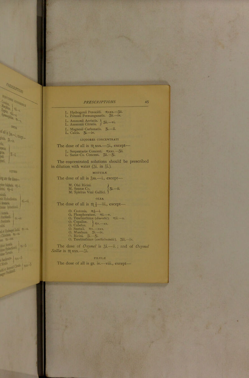 L. Ilydrogenii Peroxidi. iRxxx.—5i>- L. Potassii Permanganatis. 3ii-—iv. L. Ammonii Acetatis. \ L. Ammonii Citratis. J ‘ L. Magnesii Carbonatis. 5i-—“• L. Calcis. 5i-—iv- LIQUORES CONCENTRATI The dose of all is lT]_xxx.—5i., except— L. Serpentarim Concent. Rlxxx.—3ii- L. Sarsm Co. Concent, gii.—§i. The concentrated solutions should be prescribed in dilution with water (3i. in §i.). MISTUR^ The dose of all is §ss.—i., except— O. Morrhuse. .3i.—iv. O. Ricini. 3i-—oi- O. Terebinthinse (anthchimitic). 3iii-—iv. The dose of Oxymel is 3i-—h.; and of Oxymcl Scillce is TT\xxx.—3i- OLEA The dose of all is —iii., except— O. Crotonis. iil|—i. O. Phosphoratum. irii.—v. O. Terebinthinte {diuretic), niii,—x. O. Copaibce. 1 O. CuLbm. lav.—x.\. O. Santali. tilv.—xxx. PILULE The dose of all is gr. iv.—viii., except— I