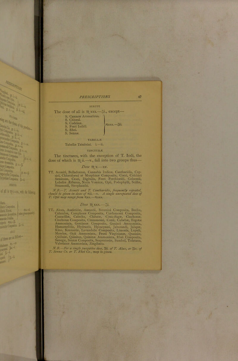 SYRUPI The dose of all is n\^xxx.—^i., except- S. Cascarx Aromaticus. ^ S. Chloral. S. Codeinx. S. Ferri lodicli. S. Rhei. S. Sennx. -iilxxx.—5ii- TABELLiE Tabellx Trinitrini. i.—ii. TINCTURyE The tinctures, with the exception of T. lodi, the dose of which is Vi\Ji.—v., fall into two groups thus— Dose TT^v.—xv. TT. Aconiti, Belladonnx, Cannabis Indicx, Cantharidis, Cap- sici, Chloroformi et Morphinx Composita, Cocci, Colchici Seminum, Croci, Digitalis, Ferri Perchloridi, Gelsemii, Lobelix .lEtherea, Nucis Vomicx, Opii, Podophylli, Scillx, Stramonii, Strophanthi. N.B.— T. Aconiti and T. Caiitharidis, freqtietitly repeated, should be given hi doses of iilii. —v. A single unrepeated dose of T. Opii may range from irixx.—iilxxx. Dose Hhxxx.—5i- TT. Aloes, Asafetidx, Aurantii, Benzoin! Composita, Buchu, Calumbx, Camphorx Composita, Cardamom! Composita, Cascarillx, Catechu, Chiratx, Cimicifugx, Cinchonx, Cinchonx Composita, Cinnamomi, Conii, Cubebx, Ergotx Ammoniata, Gentianx Composita, Guaiaci Amnioniata, Hamamelidis, Hydrastis, Hyoscyami, Jaborandi, Jalapx, Kino, Kramerix, Lavandulx Composita, Limonis, Lupuli, Myrrhx, Opii Ammoniata, Pruni Virginianx, Quassix, Quillaix, Quininx, Quininx Ammoniata, Rhei Composita, Senegx, Sennx Composita, Serpentarix, Sumbul, Tolutana, Valerianx Ammoniata, Zingiberis. N.B.—For a single purgative dose, 3ii. of T. Aloes, or oiv. of T. Senna Co. or T. Rhei Co., may be given.