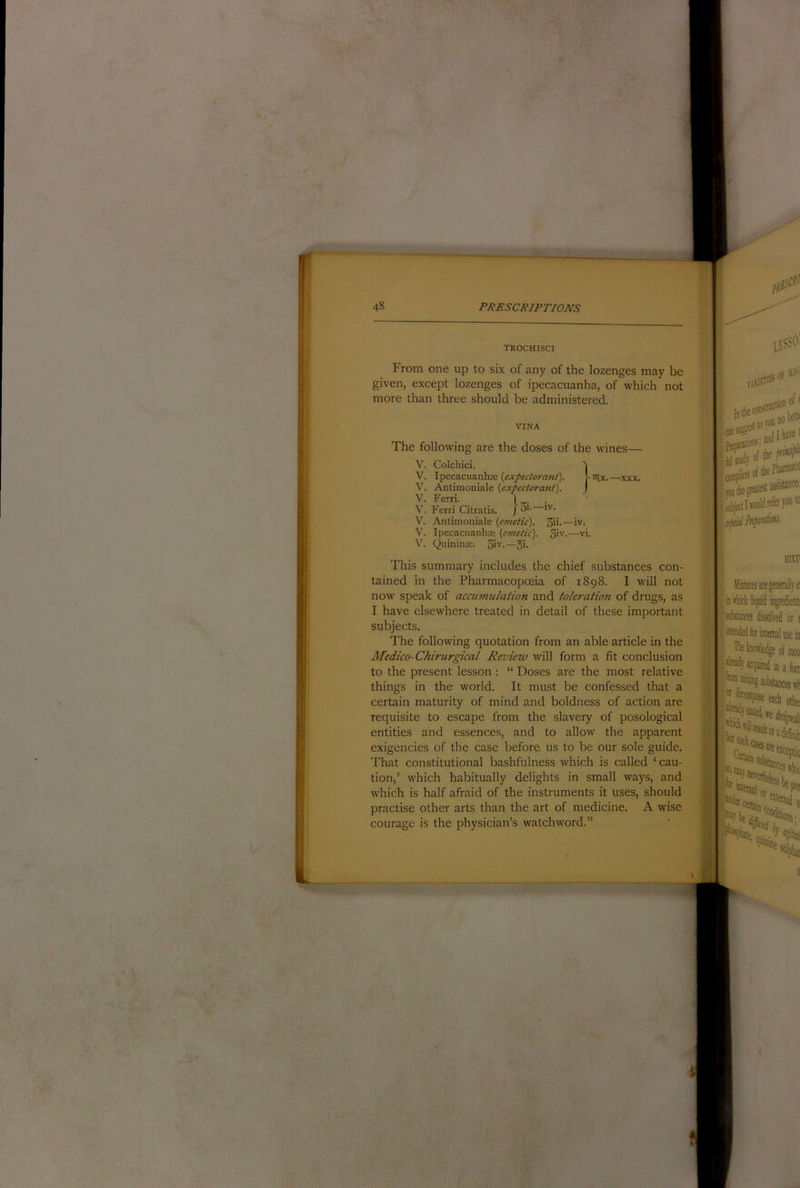 trochisci From one up to six of any of the lozenges may be given, except lozenges of ipecacuanha, of which not more than three should be administered. VINA The following are the doses of the wines- V. V. V. V. V. Colcliici. Ipecacuanha; (expectorant). Antimoniale (expectorant). Ferri. 1 Ferri Citratis. / 3'- !''• nix.—XXX. V. Antimoniale (emetic). V. Ipecacuanhae (emetic). V. Quinime. 5>v.—5i- on.—IV. 5iv.—vi. This summary includes the chief substances con- tained in the Pharmacopoeia of 1898. I will not now speak of accumulation and toleration of drugs, as I have elsewhere treated in detail of these important subjects. The following quotation from an able article in the Medico-Chirurgical Review will form a fit conclusion to the present lesson : “ Doses are the most relative things in the world. It must be confessed that a certain maturity of mind and boldness of action are requisite to escape from the slavery of posological entities and essences, and to allow the apparent exigencies of the case before us to be our sole guide. That constitutional bashfulness which is called ‘ cau- tion,’ which habitually delights in small ways, and which is half afraid of the instruments it uses, should practise other arts than the art of medicine. A wise courage is the physician’s watchword.” varieii® OF 5EV' instiDt®’’ of * •!K and f gieatKt I would Mixn Miitures are generally e intliicli liquid ingredient! substances dissolved or s use in ;e of into in a fort inat ■nteriiah, ^ncn„a:. 