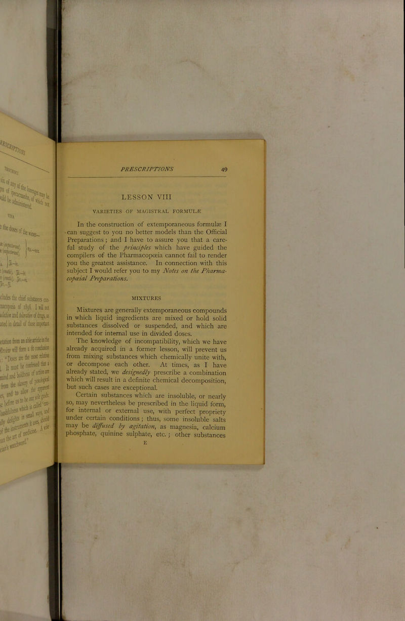 ^Hisc •('«% 5ii.-iv, Hmk). 5iT,_vi eludes the chief substances con- uacopoeia of 1898, I d not «/u/w»and/uWMofdnijs,as ated in detail of these important otation from an able article in the to'will form a fit conclusion |. uposes are the most relative , It oinst be confessed that a 05. be our sole ;ebeforecalled*^ dMebg^';ituse^5houH ofthei<5- Aw^ ijntbeor- LESSON VIII VARIETIES OF IVIAGISTRAL FORMULAE In the construction of extemporaneous formulae I • can suggest to you no better models than the Official Preparations; and I have to assure you that a care- ful study of the principles which have guided the compilers of the Pharmacopoeia cannot fail to render you the greatest assistance. In connection with this subject I would refer you to my Notes on the Pharma- copoeial Preparations. MIXTURES s Mixtures are generally extemporaneous compounds i in which liquid ingredients are mixed or hold solid ; substances dissolved or suspended, and which are i intended for internal use in divided doses. The knowledge of incompatibility, which we have \ already acquired in a former lesson, will prevent us \ from mixing substances which chemically unite with, or decompose each other. At times, as I have already stated, we designedly prescribe a combination f which will result in a definite chemical decomposition, but such cases are exceptional. Certain substances which are insoluble, or nearly so, may nevertheless be prescribed in the liquid form, for internal or external use, with perfect propriety under certain conditions 3 thus, some insoluble salts may be diffused by agitation, as magnesia, calcium phosphate, quinine sulphate, etc.; other substances E