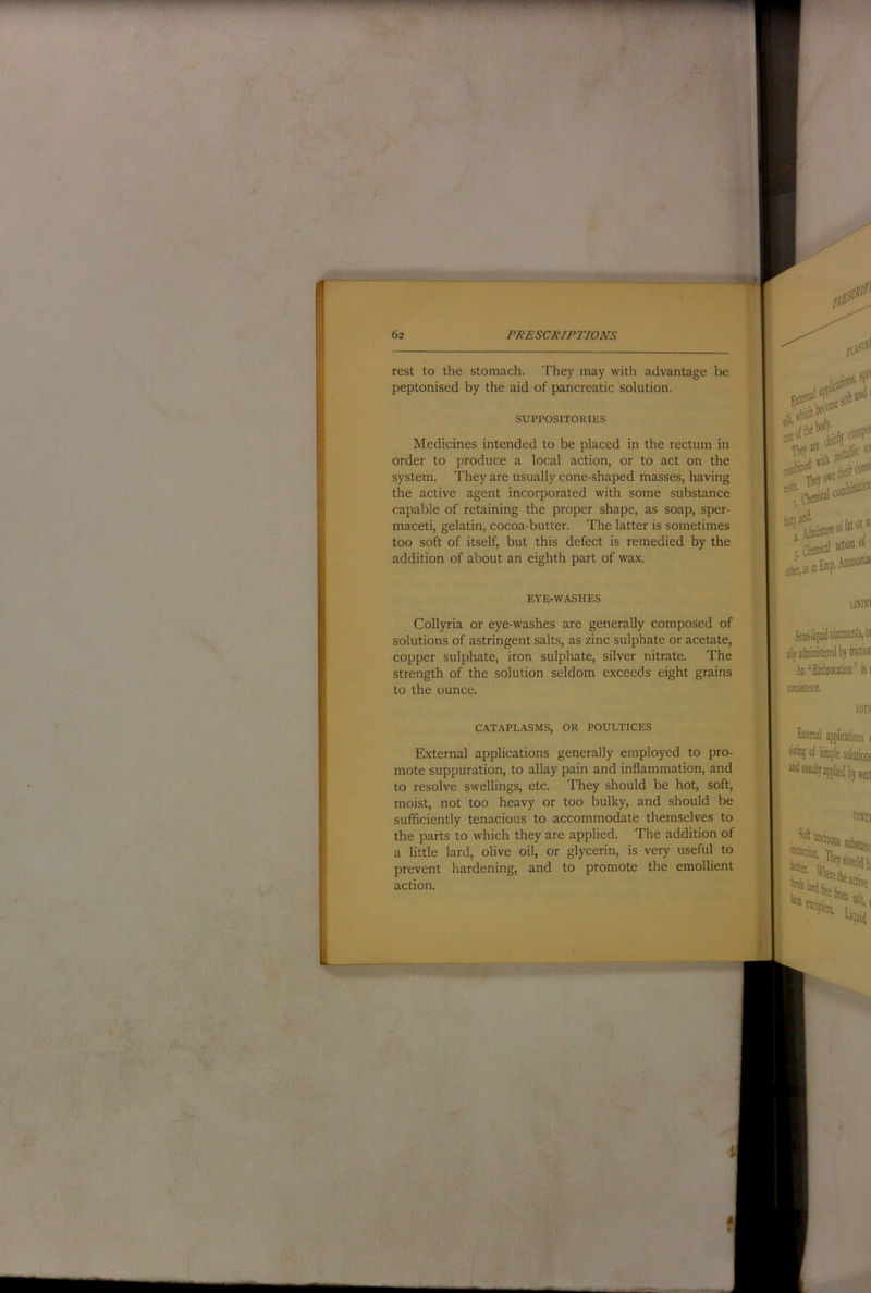 rest to the stomach. They may with advantage be peptonised by the aid of pancreatic solution. SUPPOSITORIES Medicines intended to be placed in the rectum in order to produce a local action, or to act on the system. They are usually cone-shaped masses, having the active agent incorporated with some substance capable of retaining the proper shape, as soap, sper- maceti, gelatin, cocoa-butter. The latter is sometimes too soft of itself, but this defect is remedied by the addition of about an eighth part of wax. EYE-WASHES Collyria or eye-washes are generally composed of solutions of astringent salts, as zinc sulphate or acetate, copper sulphate, iron sulphate, silver nitrate. The strength of the solution seldom exceeds eight grains to the ounce. CATAPLASMS, OR POULTICES External applications generally employed to pro- mote suppuration, to allay pain and inflammation, and to resolve swellings, etc. They should be hot, soft, moist, not too heavy or too bulky, and should be sufficiently tenacious to accommodate themselves to the parts to which they are applied. The addition of a little lard, olive oil, or glycerin, is very useful to prevent hardening, and to promote the emollient action.