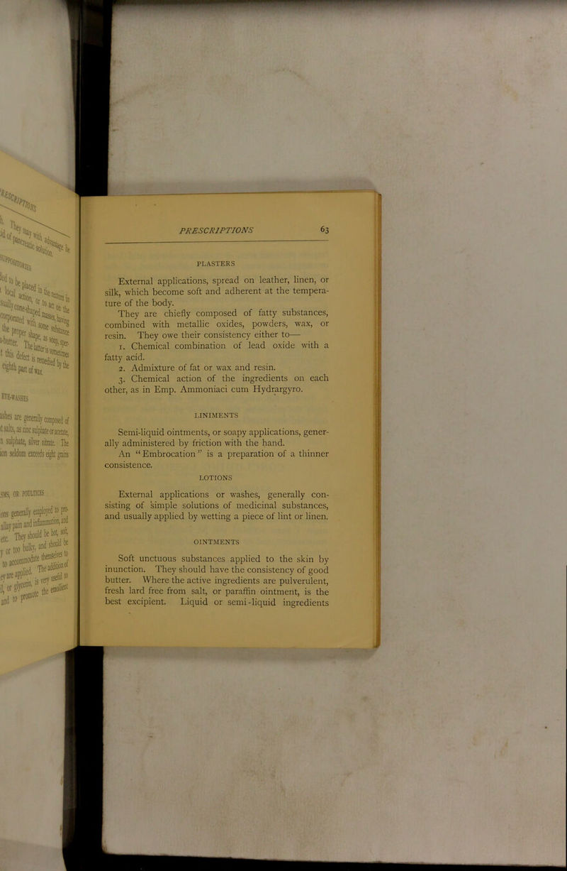 f^’E-WASHES ishes are generaly composed of it salts, as zinc sulphate or amatp^ n sulphate, silver nitrate. The ion seldom exceeds eight grains .SMS, OR POULTICES ons generally employed to pr^ allay pain and inflammation,® * I yor bulky, and should he accommodate themselves eyareoPr .,„e„ffiefulto j tfP PLASTERS External applications, spread on leather, linen, or silk, which become soft and adherent at the tempera- ture of the body. They are chiefly composed of fatty substances, combined with metallic oxides, powders, wax, or resin. They owe their consistency either to— 1. Chemical combination of lead oxide wdth a fatty acid. 2. Admixture of fat or wax and resin. 3. Chemical action of the ingredients on each other, as in Emp. Ammoniaci cum Hydrargyro. LINirMENTS Semi-liquid ointments, or soapy applications, gener- ally administered by friction with the hand. An “ Embrocation ” is a preparation of a thinner consistence. LOTIONS External applications or washes, generally con- sisting of simple solutions of medicinal substances, and usually applied by wetting a piece of lint or linen. OINTMENTS Soft unctuous substances applied to the skin by inunction. They should have the consistency of good butter. Where the active ingredients are pulverulent, fresh lard free from salt, or paraffin ointment, is the best excipient. Liquid or semi-liquid ingredients