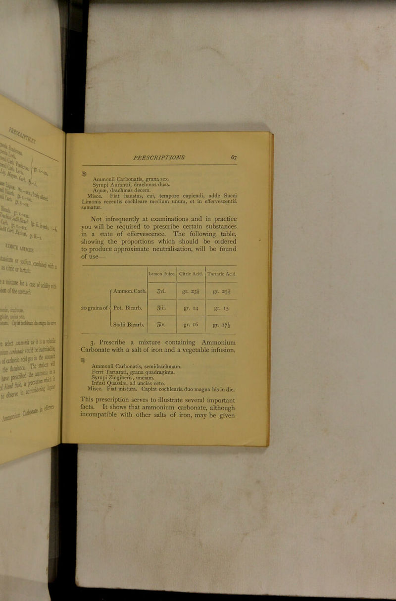■a mixture for a case of acidity ml, >ion of the stomach, aonii, dncliniani. ;dal£,unciasoclo. istun, CapiatcocbleariaduomagnaliisleiTe nctik US it is u volatile /(’would be inadmissible, icidaasinthestomacli The student will bed the ammonia in X a precaution which it n adfflinistn®? ,\mnioniu® Qrbonate effeives- Ammonii Carbonatis, grana sex. Syrupi Aurantii, drachmas duas. Aquae, drachmas decern. Misce. Fiat haustus, cui, tempore capiendi, adde Sued Limonis recentis cochleare medium unum, et in effervescentia sumatur. Not infrequently at examinations and in practice you will be required to prescribe certain substances in a state of effervescence. The following table, showing the proportions which should be ordered to produce approximate neutralisation, will be found of use— Lemon Juice. Citric Acid. Tartaric Acid. ' Ammon. Carb. 5vi. gr- 234 gr- 254 20 grains of - Pot. Bicarb. 3hi. gr- 14 gr- 15 ^Sodii Bicarb. 3iv. gr. 16 gr- 174 3. Prescribe a mixture containing Ammonium Carbonate with a salt of iron and a vegetable infusion. Ammonii Carbonatis, semidrachmam. Ferri Tartarati, grana quadraginta. Syrupi Zingiberis, unciam. Infusi Quassise, ad uncias octo. Misce. Fiat mistura. Capiat cochlearia duo magna bis in die. This prescription serves to illustrate several important facts. It shows that ammonium carbonate, although incompatible with other salts of iron, may be given