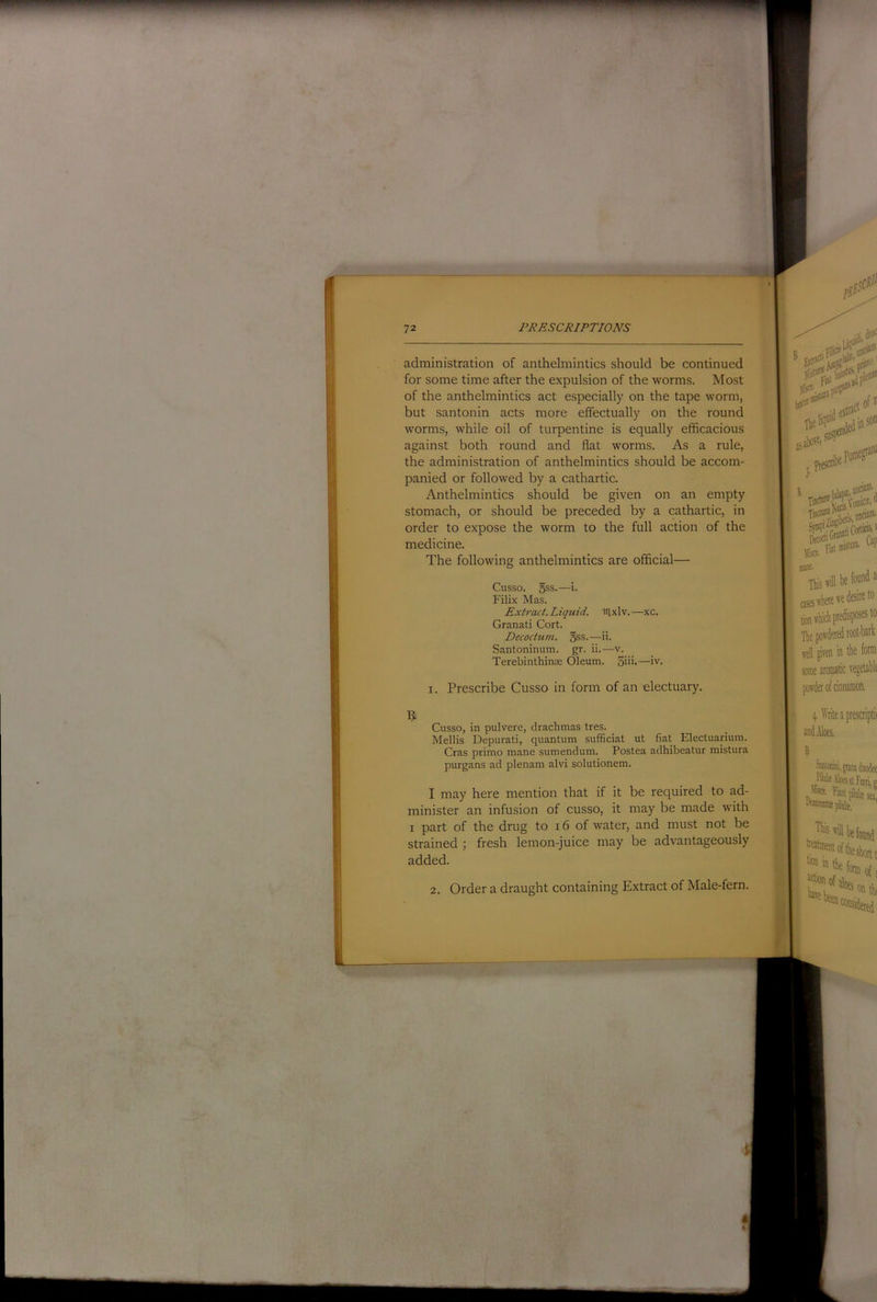 wmmmmrn 72 PRESCRIPTIONS I administration of anthelmintics should be continued , for some time after the expulsion of the worms. Most i of the anthelmintics act especially on the tape worm, 1 but santonin acts more effectually on the round ! worms, while oil of turpentine is equally efficacious |j' against both round and flat worms. As a rule, jl the administration of anthelmintics should be accom- panied or followed by a cathartic, ji Anthelmintics should be given on an empty )} stomach, or should be preceded by a cathartic, in !i order to expose the worm to the full action of the I medicine. I The following anthelmintics are official— H Cusso. 5ss.—i- H Filix Mas. I Extract. Liquid, laxlv. —xc. ■ Granati Cort. ■ Decoctum. §ss.—ii. ■ Santoninum. gr. ii.—v. I Terebinthinae Oleum. 5u>-—iv. D I. Prescribe Cusso in form of an electuary. I ^ Cusso, in pulvere, drachmas tres. Mellis Depurati, quantum sufficiat ut fiat Electuarium. Cras prime mane sumendum. Postea adhibeatur mistura purgans ad plenam alvi solutionem. I may here mention that if it be required to ad- minister an infusion of cusso, it may be made with I part of the drug to 16 of water, and must not be strained ; fresh lemon-juice may be advantageously added. Order a draught containing Extract of Male-fern.